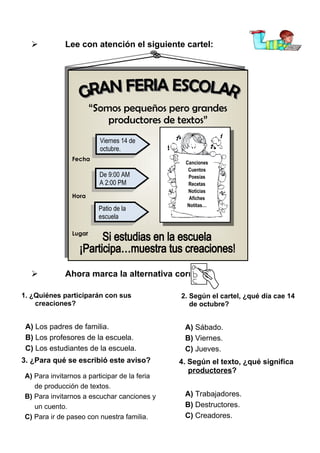 

Lee con atención el siguiente cartel:

“Somos pequeños pero grandes
“Somos pequeños pero grandes
productores de textos”
productores de textos”
Fecha
Fecha

Hora
Hora

Viernes 14 de
Viernes 14 de
octubre.
octubre.
De 9:00 AM
De 9:00 AM
AA 2:00 PM
2:00 PM
Patio de
Patio de lala
escuela
escuela

Canciones
Cuentos
Poesías
Recetas
Noticias
Afiches
Notitas…

Lugar
Lugar



Ahora marca la alternativa correcta:

1. ¿Quiénes participarán con sus
creaciones?

A) Los padres de familia.
B) Los profesores de la escuela.
C) Los estudiantes de la escuela.
3. ¿Para qué se escribió este aviso?
A) Para invitarnos a participar de la feria
de producción de textos.
B) Para invitarnos a escuchar canciones y
un cuento.
C) Para ir de paseo con nuestra familia.

2. Según el cartel, ¿qué día cae 14
de octubre?

A) Sábado.
B) Viernes.
C) Jueves.
4. Según el texto, ¿qué significa
productores?
A) Trabajadores.
B) Destructores.
C) Creadores.

 