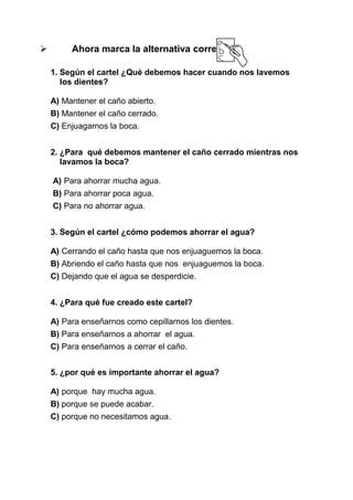 

Ahora marca la alternativa correcta:
1. Según el cartel ¿Qué debemos hacer cuando nos lavemos
los dientes?
A) Mantener el caño abierto.
B) Mantener el caño cerrado.
C) Enjuagarnos la boca.
2. ¿Para qué debemos mantener el caño cerrado mientras nos
lavamos la boca?
A) Para ahorrar mucha agua.
B) Para ahorrar poca agua.
C) Para no ahorrar agua.
3. Según el cartel ¿cómo podemos ahorrar el agua?
A) Cerrando el caño hasta que nos enjuaguemos la boca.
B) Abriendo el caño hasta que nos enjuaguemos la boca.
C) Dejando que el agua se desperdicie.
4. ¿Para qué fue creado este cartel?
A) Para enseñarnos como cepillarnos los dientes.
B) Para enseñarnos a ahorrar el agua.
C) Para enseñarnos a cerrar el caño.
5. ¿por qué es importante ahorrar el agua?
A) porque hay mucha agua.
B) porque se puede acabar.
C) porque no necesitamos agua.

 