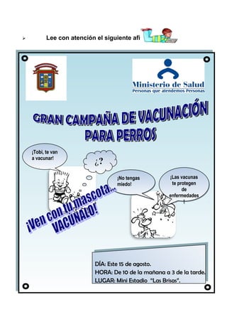

Lee con atención el siguiente afiche:

¡Tobi, te van
a vacunar!

¿?
¡No tengas
miedo!

¡Las vacunas
te protegen
de
enfermedades
!

DÍA: Este 15 de agosto.
DÍA: Este 15 de agosto.
HORA: De 10 de la mañana
de la tarde.
HORA: De 10 de la mañana aa33de la tarde.
LUGAR: Mini Estadio “Las Brisas”.
LUGAR: Mini Estadio “Las Brisas”.

 