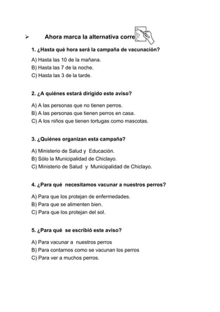 

Ahora marca la alternativa correcta:
1. ¿Hasta qué hora será la campaña de vacunación?
A) Hasta las 10 de la mañana.
B) Hasta las 7 de la noche.
C) Hasta las 3 de la tarde.
2. ¿A quiénes estará dirigido este aviso?
A) A las personas que no tienen perros.
B) A las personas que tienen perros en casa.
C) A los niños que tienen tortugas como mascotas.
3. ¿Quiénes organizan esta campaña?
A) Ministerio de Salud y Educación.
B) Sólo la Municipalidad de Chiclayo.
C) Ministerio de Salud y Municipalidad de Chiclayo.
4. ¿Para qué necesitamos vacunar a nuestros perros?
A) Para que los protejan de enfermedades.
B) Para que se alimenten bien.
C) Para que los protejan del sol.
5. ¿Para qué se escribió este aviso?
A) Para vacunar a nuestros perros
B) Para contarnos como se vacunan los perros
C) Para ver a muchos perros.

 