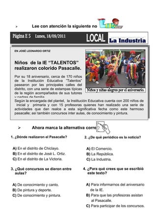 

Lee con atención la siguiente noticia:

EN JOSÉ LEONARDO ORTIZ

Niños de la IE “TALENTOS”
realizaron colorido Pasacalle.
Por su 18 aniversario, cerca de 170 niños
de la Institución Educativa ”Talentos”
pasearon por las principales calles del
distrito, con una serie de estampas típicas
de la región acompañados de sus tutores
y padres de familia.
Según la encargada del plantel, la Institución Educativa cuenta con 200 niños de
inicial y primaria y con 15 profesoras quienes han realizado una serie de
actividades que dan realce a esta significativa fecha como este hermoso
pasacalle; así también concursos inter aulas, de conocimiento y pintura.



Ahora marca la alternativa correcta:

1. ¿Dónde realizaron el Pasacalle?

A) En el distrito de Chiclayo.
B) En el distrito de José L. Ortiz.
C) En el distrito de La Victoria.
3. ¿Qué concursos se dieron entre
aulas?
A) De conocimiento y canto.
B) De pintura y deporte.
C) De conocimiento y pintura.

2. ¿De qué periódico es la noticia?

A) El Comercio.
B) La República.
C) La Industria.
4. ¿Para qué crees que se escribió
este texto?
A) Para informarnos del aniversario
de la IE.
B) Para que las profesoras asistan
al Pasacalle.
C) Para participar de los concursos.

 