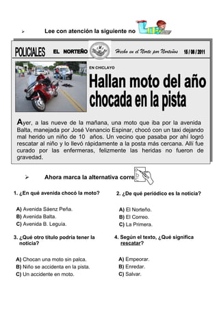 

Lee con atención la siguiente noticia:

Hecho en el Norte por Norteños
EN CHICLAYO

Ayer,

a las nueve de la mañana, una moto que iba por la avenida
Balta, manejada por José Venancio Espinar, chocó con un taxi dejando
mal herido un niño de 10 años. Un vecino que pasaba por ahí logró
rescatar al niño y lo llevó rápidamente a la posta más cercana. Allí fue
curado por las enfermeras, felizmente las heridas no fueron de
gravedad.


Ahora marca la alternativa correcta:

1. ¿En qué avenida chocó la moto?
A) Avenida Sáenz Peña.
B) Avenida Balta.
C) Avenida B. Leguía.
3. ¿Qué otro título podría tener la
noticia?
A) Chocan una moto sin palca.
B) Niño se accidenta en la pista.
C) Un accidente en moto.

2. ¿De qué periódico es la noticia?
A) El Norteño.
B) El Correo.
C) La Primera.
4. Según el texto, ¿Qué significa
rescatar?
A) Empeorar.
B) Enredar.
C) Salvar.

 