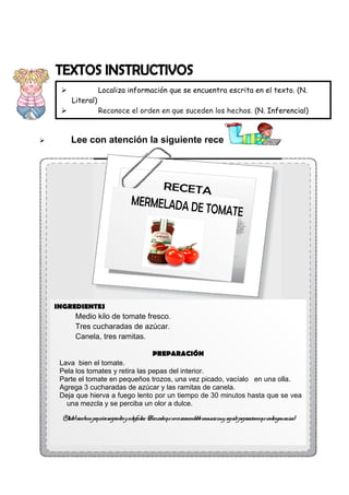 
Literal)




Localiza información que se encuentra escrita en el texto. (N.
Reconoce el orden en que suceden los hechos. (N. Inferencial)
Deduce para qué fue escrito un texto. (N. Inferencial)

Lee con atención la siguiente receta:

INGREDIENTES

Medio kilo de tomate fresco.
Tres cucharadas de azúcar.
Canela, tres ramitas.
PREPARACIÓN
Lava bien el tomate.
Pela los tomates y retira las pepas del interior.
Parte el tomate en pequeños trozos, una vez picado, vacíalo en una olla.
Agrega 3 cucharadas de azúcar y las ramitas de canela.
Deja que hierva a fuego lento por un tiempo de 30 minutos hasta que se vea
una mezcla y se perciba un olor a dulce.
¡ l sír aenpequ r
Y isto! vel
eños ecipientesy adisfr tar ¡ er qu noesr
u . Recu da e ecomendabe consu mu segu pr acionesqu contenganazú !
l mir y ido epar
e
car

 