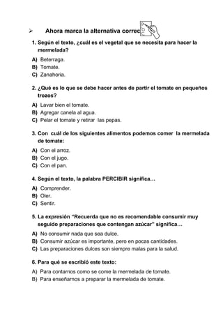 

Ahora marca la alternativa correcta:

1. Según el texto, ¿cuál es el vegetal que se necesita para hacer la
mermelada?
A) Beterraga.
B) Tomate.
C) Zanahoria.
2. ¿Qué es lo que se debe hacer antes de partir el tomate en pequeños
trozos?
A) Lavar bien el tomate.
B) Agregar canela al agua.
C) Pelar el tomate y retirar las pepas.
3. Con cuál de los siguientes alimentos podemos comer la mermelada
de tomate:
A) Con el arroz.
B) Con el jugo.
C) Con el pan.
4. Según el texto, la palabra PERCIBIR significa…
A) Comprender.
B) Oler.
C) Sentir.
5. La expresión “Recuerda que no es recomendable consumir muy
seguido preparaciones que contengan azúcar” significa…
A) No consumir nada que sea dulce.
B) Consumir azúcar es importante, pero en pocas cantidades.
C) Las preparaciones dulces son siempre malas para la salud.
6. Para qué se escribió este texto:
A) Para contarnos como se come la mermelada de tomate.
B) Para enseñarnos a preparar la mermelada de tomate.

 