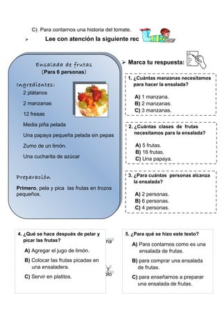 C) Para contarnos una historia del tomate.


Lee con atención la siguiente receta:

Ensalada de frutas
Ensalada de frutas
personas
(( Para66personas))
Para
Ingredientes:
Ingredientes:
plátanos
22plátanos

manzanas
22manzanas
12 fresas
12 fresas
Media piña pelada
Media piña pelada
Una papaya pequeña pelada sin pepas
Una papaya pequeña pelada sin pepas
Zumo de un limón.
Zumo de un limón.
Una cucharita de azúcar
Una cucharita de azúcar

Preparación
Preparación
Primero, pela pica las frutas en trozos
Primero, pela yypica las frutas en trozos
pequeños.
pequeños.

4. ¿Qué se hace después de pelar y
Luego, las frutas? frutas picadas en una
picar coloca las
Luego, coloca las frutas picadas en una

 Marca tu respuesta:
1. ¿Cuántas manzanas necesitamos
para hacer la ensalada?

A) 1 manzana.
B) 2 manzanas.
C) 3 manzanas.
2. ¿Cuántas clases de frutas
necesitamos para la ensalada?

A) 5 frutas.
B) 16 frutas.
C) Una papaya.
3. ¿Para cuántas personas alcanza
la ensalada?

A) 2 personas.
B) 6 personas.
C) 4 personas.

5. ¿Para qué se hizo este texto?

ensaladera.
ensaladera.
A) Agregar el jugo de limón.

A) Para contarnos como es una
ensalada de frutas.

B) Colocar las frutas picadas en
Finalmente, agrega el jugo de limón
una ensaladera.
Finalmente, agrega el jugo de limón yy
lacucharadita de azúcar… Y listo sírvelo
cucharadita de azúcar… Y listo sírvelo
la C) Servir en platitos.
en platitos
en platitos

B) para comprar una ensalada
de frutas.
C) para enseñarnos a preparar
una ensalada de frutas.

 
