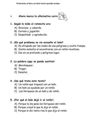Finalmente, el león y el ratón fueron grandes amigos.



Ahora marca la alternativa correcta:

1. Según lo leído el ratoncito era:
A) Gracioso y cobarde.
B) Curioso y juguetón.
C) Despistado y agradecido.
2. ¿En qué problema se vio envuelto el león?
A) Es atrapado por las redes de una peligrosa y oculta trampa.
B) Siente molestia al encontrarse con un ratón revoltoso.
C) Cae en un profundo y peligroso lugar.
3. La palabra roer se puede sustituir
A) Mordisquear.
B) Tragar.
C) Desatar.
4. ¿De qué trata este texto?
A) Un ratón que tropezó con un león.
B) Un león es ayudado por un ratón.
C) Los lloriqueos de un león y de ratón.
5. ¿Por qué el león dejó ir al ratón?
A) Porque le dio pena los lloriqueos del ratón.
B) Porque creyó lo que le dijo el ratón.
C) Porque le dio tanta risa lo que dijo el ratón.

 