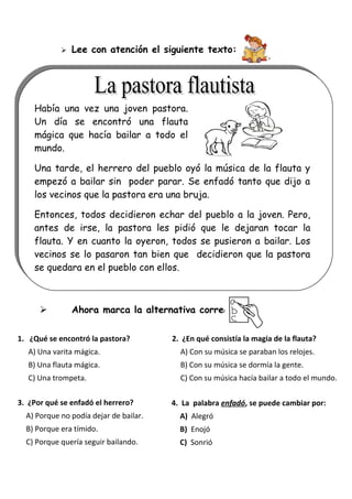 

Lee con atención el siguiente texto:

Había una vez una joven pastora.
Un día se encontró una flauta
mágica que hacía bailar a todo el
mundo.
Una tarde, el herrero del pueblo oyó la música de la flauta y
empezó a bailar sin poder parar. Se enfadó tanto que dijo a
los vecinos que la pastora era una bruja.
Entonces, todos decidieron echar del pueblo a la joven. Pero,
antes de irse, la pastora les pidió que le dejaran tocar la
flauta. Y en cuanto la oyeron, todos se pusieron a bailar. Los
vecinos se lo pasaron tan bien que decidieron que la pastora
se quedara en el pueblo con ellos.



Ahora marca la alternativa correcta:

1. ¿Qué se encontró la pastora?

2. ¿En qué consistía la magia de la flauta?

A) Una varita mágica.

A) Con su música se paraban los relojes.

B) Una flauta mágica.

B) Con su música se dormía la gente.

C) Una trompeta.

C) Con su música hacía bailar a todo el mundo.

3. ¿Por qué se enfadó el herrero?

4. La palabra enfadó, se puede cambiar por:

A) Porque no podía dejar de bailar.

A) Alegró

B) Porque era tímido.

B) Enojó

C) Porque quería seguir bailando.

C) Sonrió

 