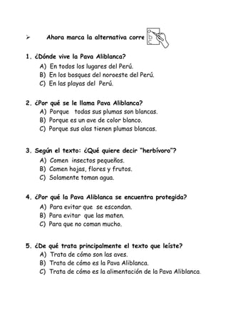 Ahora marca la alternativa correcta:



1. ¿Dónde vive la Pava Aliblanca?
A) En todos los lugares del Perú.
B) En los bosques del noroeste del Perú.
C) En las playas del Perú.
2. ¿Por qué se le llama Pava Aliblanca?
A) Porque todas sus plumas son blancas.
B) Porque es un ave de color blanco.
C) Porque sus alas tienen plumas blancas.
3. Según el texto: ¿Qué quiere decir “herbívoro”?
A) Comen insectos pequeños.
B) Comen hojas, flores y frutos.
C) Solamente toman agua.
4. ¿Por qué la Pava Aliblanca se encuentra protegida?
A) Para evitar que se escondan.
B) Para evitar que las maten.
C) Para que no coman mucho.
5. ¿De
A)
B)
C)

qué trata principalmente el texto que leíste?
Trata de cómo son las aves.
Trata de cómo es la Pava Aliblanca.
Trata de cómo es la alimentación de la Pava Aliblanca .

 