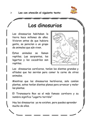 

Lee con atención el siguiente texto:

Los dinosaurios habitaban la
tierra hace millones de años.
Vivieron antes de que hubiera
gente, se parecían a un grupo
de animales que aún viven.
Estos animales se llaman
reptiles. Las serpientes, los
lagartos y los cocodrilos son
reptiles.
Los dinosaurios carnívoros, tenían los dientes grandes y
afilados que les servían para comer la carne de otros
animales.
Mientras que los dinosaurios herbívoros, solo comían
plantas, estos tenían dientes planos para arrancar y moler
las plantas.
El Tiranosaurio Rex es el más famoso carnívoro y su
nombre significa “Lagarto terrible”
Hoy los dinosaurios ya no existen, pero puedes aprender
mucho de ellos.

 