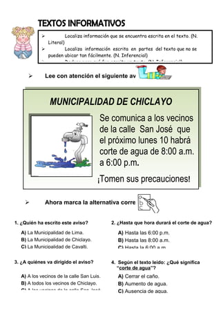 
Literal)

Localiza información que se encuentra escrita en el texto. (N.

Localiza información escrita en partes del texto que no se
pueden ubicar tan fácilmente. (N. Inferencial)

Deduce para qué fue escrito un texto. (N. Inferencial)




Lee con atención el siguiente aviso:

MUNICIPALIDAD DE CHICLAYO
MUNICIPALIDAD DE CHICLAYO
Se comunica a los vecinos
Se comunica a los vecinos
de la calle San José que
de la calle San José que
el próximo lunes 10 habrá
el próximo lunes 10 habrá
corte de agua de 8:00 a.m.
corte de agua de 8:00 a.m.
a 6:00 p.m
a 6:00 p.m..
¡Tomen sus precauciones
¡Tomen sus precauciones!!


Ahora marca la alternativa correcta:

1. ¿Quién ha escrito este aviso?
A) La Municipalidad de Lima.
B) La Municipalidad de Chiclayo.
C) La Municipalidad de Cayalti.
3. ¿A quiénes va dirigido el aviso?
A) A los vecinos de la calle San Luis.
B) A todos los vecinos de Chiclayo.
C) A los vecinos de la calle San José.

2. ¿Hasta que hora durará el corte de agua?

A) Hasta las 6:00 p.m.
B) Hasta las 8:00 a.m.
C) Hasta la 6:00 a.m.
4. Según el texto leído: ¿Qué significa
“corte de agua”?

A) Cerrar el caño.
B) Aumento de agua.
C) Ausencia de agua.

 
