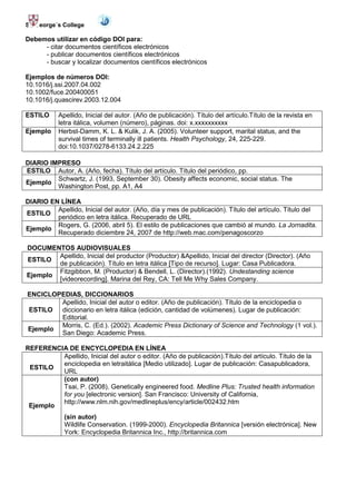 St. George´s College

Debemos utilizar en código DOI para:
     - citar documentos científicos electrónicos
     - publicar documentos científicos electrónicos
     - buscar y localizar documentos científicos electrónicos

Ejemplos de números DOI:
10.1016/j.ssi.2007.04.002
10.1002/fuce.200400051
10.1016/j.quascirev.2003.12.004

ESTILO     Apellido, Inicial del autor. (Año de publicación). Título del artículo.Título de la revista en
           letra itálica, volumen (número), páginas. doi: x.xxxxxxxxxx
Ejemplo    Herbst-Damm, K. L. & Kulik, J. A. (2005). Volunteer support, marital status, and the
           survival times of terminally ill patients. Health Psychology, 24, 225-229.
           doi:10.1037/0278-6133.24.2.225

DIARIO IMPRESO
ESTILO Autor, A. (Año, fecha). Título del artículo. Título del periódico, pp.
         Schwartz, J. (1993, September 30). Obesity affects economic, social status. The
Ejemplo
         Washington Post, pp. A1, A4

DIARIO EN LÍNEA
         Apellido, Inicial del autor. (Año, día y mes de publicación). Título del artículo. Título del
ESTILO
         periódico en letra itálica. Recuperado de URL
         Rogers, G. (2006, abril 5). El estilo de publicaciones que cambió al mundo. La Jornadita.
Ejemplo
         Recuperado diciembre 24, 2007 de http://web.mac.com/penagoscorzo

DOCUMENTOS AUDIOVISUALES
        Apellido, Inicial del productor (Productor) &Apellido, Inicial del director (Director). (Año
ESTILO
        de publicación). Título en letra itálica [Tipo de recurso]. Lugar: Casa Publicadora.
        Fitzgibbon, M. (Productor) & Bendell, L. (Director).(1992). Undestanding science
Ejemplo
        [videorecording]. Marina del Rey, CA: Tell Me Why Sales Company.

ENCICLOPEDIAS, DICCIONARIOS
        Apellido, Inicial del autor o editor. (Año de publicación). Título de la enciclopedia o
ESTILO  diccionario en letra itálica (edición, cantidad de volúmenes). Lugar de publicación:
        Editorial.
        Morris, C. (Ed.). (2002). Academic Press Dictionary of Science and Technology (1 vol.).
Ejemplo
        San Diego: Academic Press.

REFERENCIA DE ENCYCLOPEDIA EN LÍNEA
         Apellido, Inicial del autor o editor. (Año de publicación).Título del artículo. Título de la
         enciclopedia en letraitálica [Medio utilizado]. Lugar de publicación: Casapublicadora,
 ESTILO
         URL
         (con autor)
         Tsai, P. (2008). Genetically engineered food. Medline Plus: Trusted health information
         for you [electronic version]. San Francisco: University of California,
         http://www.nlm.nih.gov/medlineplus/ency/article/002432.htm
 Ejemplo
             (sin autor)
             Wildlife Conservation. (1999-2000). Encyclopedia Britannica [versión electrónica]. New
             York: Encyclopedia Britannica Inc., http://britannica.com
 