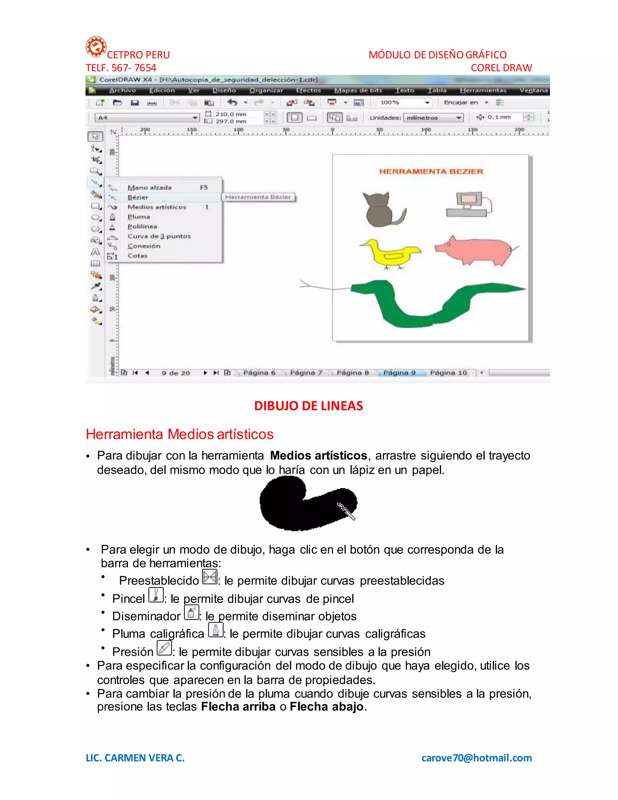 CETPRO PERU MÓDULO DE DISEÑOGRÁFICO
TELF. 567- 7654 COREL DRAW
LIC. CARMEN VERA C. carove70@hotmail.com
DIBUJO DE LINEAS
Herramienta Medios artísticos
• Para dibujar con la herramienta Medios artísticos, arrastre siguiendo el trayecto
deseado, del mismo modo que lo haría con un lápiz en un papel.
• Para elegir un modo de dibujo, haga clic en el botón que corresponda de la
barra de herramientas:
• Preestablecido : le permite dibujar curvas preestablecidas
• Pincel : le permite dibujar curvas de pincel
• Diseminador : le permite diseminar objetos
• Pluma caligráfica : le permite dibujar curvas caligráficas
• Presión : le permite dibujar curvas sensibles a la presión
• Para especificar la configuración del modo de dibujo que haya elegido, utilice los
controles que aparecen en la barra de propiedades.
• Para cambiar la presión de la pluma cuando dibuje curvas sensibles a la presión,
presione las teclas Flecha arriba o Flecha abajo.
 