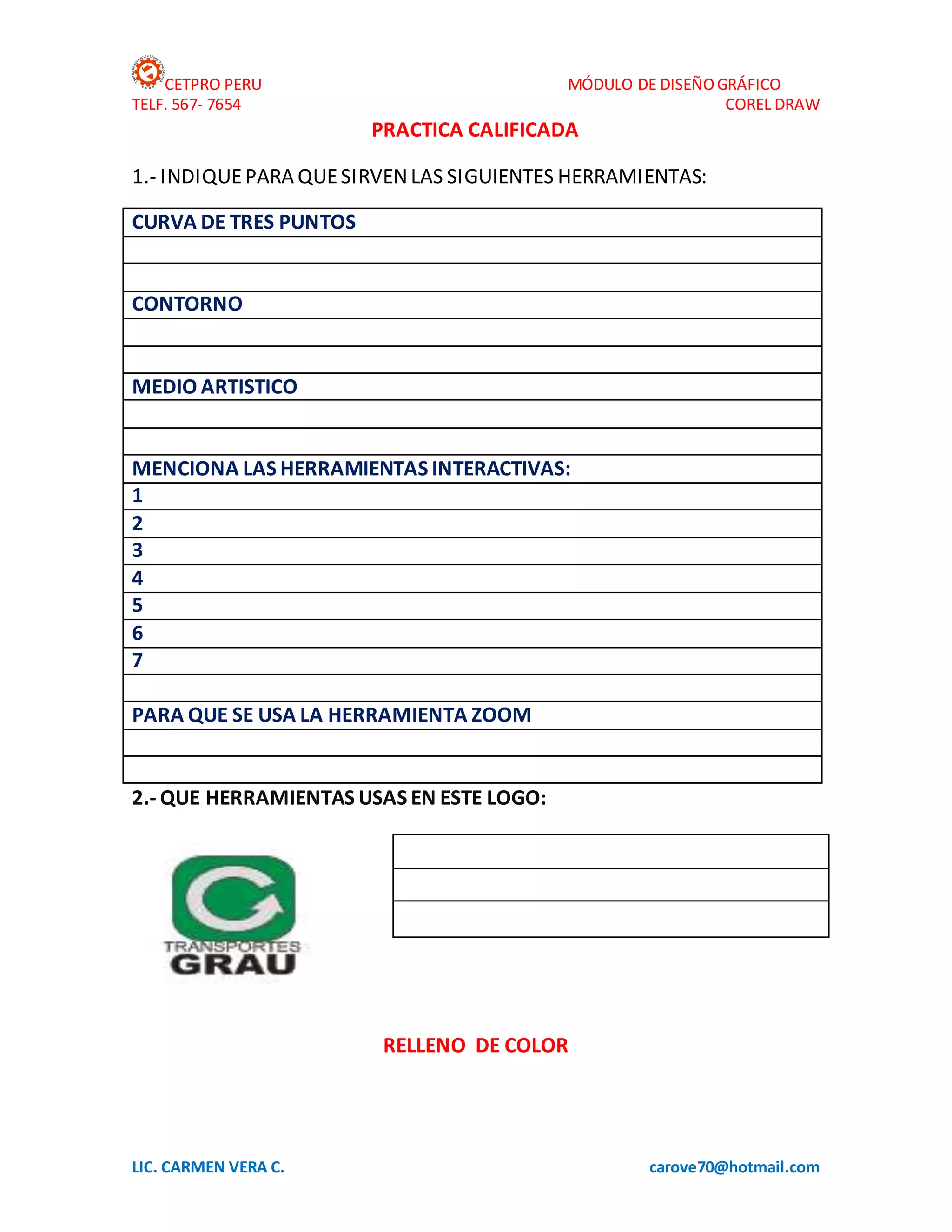 CETPRO PERU MÓDULO DE DISEÑOGRÁFICO
TELF. 567- 7654 COREL DRAW
LIC. CARMEN VERA C. carove70@hotmail.com
PRACTICA CALIFICADA
1.- INDIQUEPARA QUESIRVENLAS SIGUIENTES HERRAMIENTAS:
CURVA DE TRES PUNTOS
CONTORNO
MEDIO ARTISTICO
MENCIONA LAS HERRAMIENTAS INTERACTIVAS:
1
2
3
4
5
6
7
PARA QUE SE USA LA HERRAMIENTA ZOOM
2.- QUE HERRAMIENTAS USAS EN ESTE LOGO:
RELLENO DE COLOR
 