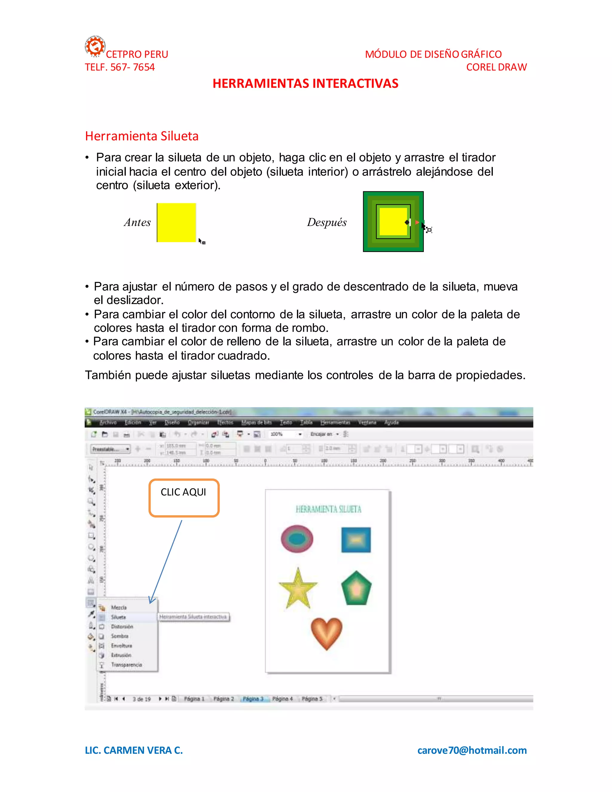 CETPRO PERU MÓDULO DE DISEÑOGRÁFICO
TELF. 567- 7654 COREL DRAW
LIC. CARMEN VERA C. carove70@hotmail.com
HERRAMIENTAS INTERACTIVAS
Herramienta Silueta
• Para crear la silueta de un objeto, haga clic en el objeto y arrastre el tirador
inicial hacia el centro del objeto (silueta interior) o arrástrelo alejándose del
centro (silueta exterior).
Antes Después
• Para ajustar el número de pasos y el grado de descentrado de la silueta, mueva
el deslizador.
• Para cambiar el color del contorno de la silueta, arrastre un color de la paleta de
colores hasta el tirador con forma de rombo.
• Para cambiar el color de relleno de la silueta, arrastre un color de la paleta de
colores hasta el tirador cuadrado.
También puede ajustar siluetas mediante los controles de la barra de propiedades.
CLIC AQUI
 