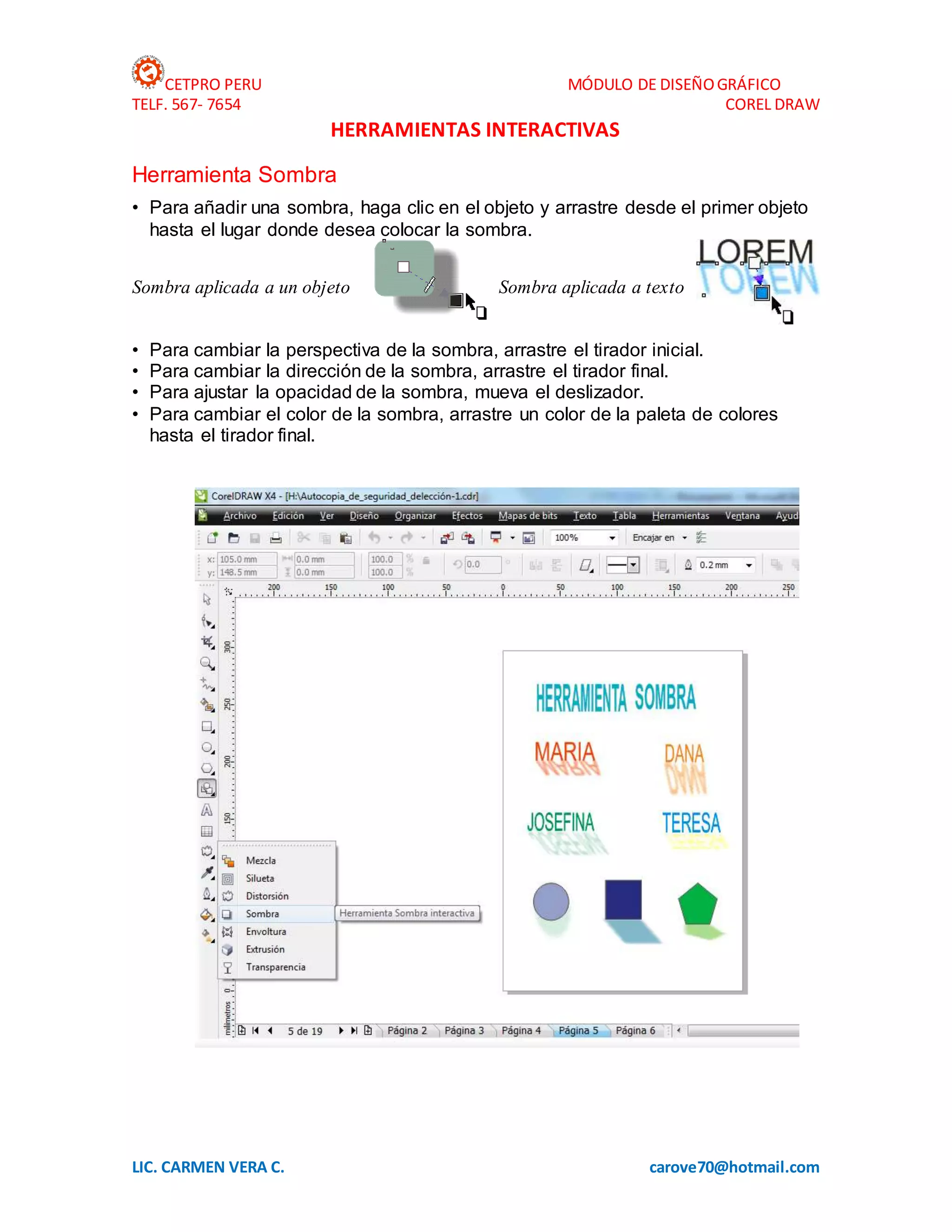 CETPRO PERU MÓDULO DE DISEÑOGRÁFICO
TELF. 567- 7654 COREL DRAW
LIC. CARMEN VERA C. carove70@hotmail.com
HERRAMIENTAS INTERACTIVAS
Herramienta Sombra
• Para añadir una sombra, haga clic en el objeto y arrastre desde el primer objeto
hasta el lugar donde desea colocar la sombra.
Sombra aplicada a un objeto Sombra aplicada a texto
• Para cambiar la perspectiva de la sombra, arrastre el tirador inicial.
• Para cambiar la dirección de la sombra, arrastre el tirador final.
• Para ajustar la opacidad de la sombra, mueva el deslizador.
• Para cambiar el color de la sombra, arrastre un color de la paleta de colores
hasta el tirador final.
 