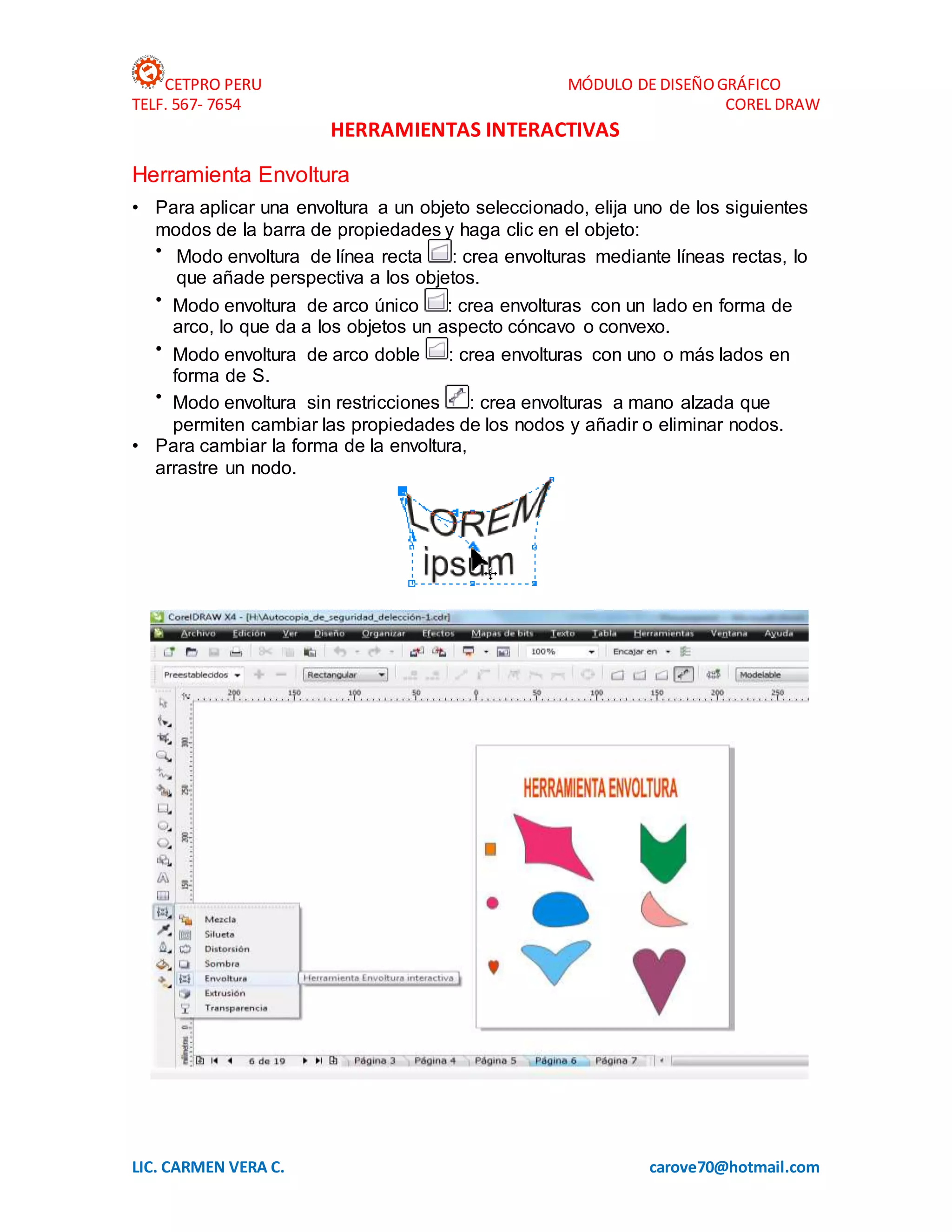 CETPRO PERU MÓDULO DE DISEÑOGRÁFICO
TELF. 567- 7654 COREL DRAW
LIC. CARMEN VERA C. carove70@hotmail.com
HERRAMIENTAS INTERACTIVAS
Herramienta Envoltura
• Para aplicar una envoltura a un objeto seleccionado, elija uno de los siguientes
modos de la barra de propiedades y haga clic en el objeto:
• Modo envoltura de línea recta : crea envolturas mediante líneas rectas, lo
que añade perspectiva a los objetos.
• Modo envoltura de arco único : crea envolturas con un lado en forma de
arco, lo que da a los objetos un aspecto cóncavo o convexo.
• Modo envoltura de arco doble : crea envolturas con uno o más lados en
forma de S.
• Modo envoltura sin restricciones : crea envolturas a mano alzada que
permiten cambiar las propiedades de los nodos y añadir o eliminar nodos.
• Para cambiar la forma de la envoltura,
arrastre un nodo.
 