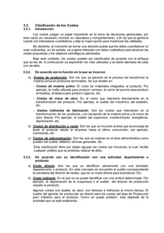 3.3. Clasificación de los Costos
3.3.1. Introducción
Los costos juegan un papel importante en la toma de decisiones gerenciales, por
esta razón es necesario conocer su naturaleza y comportamiento, a fin de que la gerencia
cuente con indicadores cuantitativos y elija la mejor opción para maximizar las utilidades.
No obstante, al momento de tomar una decisión pueda que los datos cuantitativos no
sean suficientes, en tal sentido, se sugiere interpolar con datos cualitativos para alcanzar las
metas propuestas y los objetivos estratégicos planteados.
Bajo este contexto, los costos pueden ser clasificados de acuerdo con el enfoque
que se les dé. A continuación se expondrán los más utilizados y se darán ejemplos de cada
uno de ellos.
3.3.2. De acuerdo con la función en la que se incurren:
a) Costos de producción: Son los que se generan en el proceso de transformar la
materia prima en productos terminados. Se sub dividen en:
- Costos de materia prima: El costo de materiales integrados al producto. Por
ejemplo, la malta utilizada para producir cerveza, la carne de porcino para producir
embutidos, el tabaco para producir cigarros, etc.
- Costos de mano de obra: Es el costo que interviene directamente en la
transformación del producto. Por ejemplo, el sueldo del mecánico, del soldador,
etc.
- Gastos indirectos de fabricación: Son los costos que intervienen en la
transformación de los productos, con excepción de la materia prima y la mano de
obra directa. Por ejemplo, el sueldo del supervisor, mantenimiento, energéticos,
depreciación, etc.
b) Costos de distribución o venta: Son los que se incurren el área que se encarga de
llevar el producto desde la empresa hasta el último consumidor; por ejemplo,
comisiones, etc.
c) Costos de administración: Son los que se originan en el área administrativa como
pueden ser suelos, teléfono, oficinas generales, etc.
Esta clasificación tiene por objeto agrupar los costos por funciones, lo cual facilita
cualquier análisis que se pretenda realizar de ellos.
3.3.3. De acuerdo con su identificación con una actividad, departamento o
producto:
a) Costo directo: Son los que se identifican plenamente con una actividad,
departamento o producto. En este concepto se encuentra el sueldo correspondiente
la secretaria del director de ventas, que es un costo directo para el producto. Etc.
b) Costo indirecto: Es el que no se puede identificar con una actitud determinada. Por
ejemplo, la depreciación de la maquinaria o el sueldo del director de producción
respeto al producto.
Algunos costos son duales, es decir, son directos e indirectos al mismo tiempo. El
sueldo del gerente de producción es directo para los costos del área de Producción
pero indirecto para el producto. Como se puede predecir, todo depende de la
actividad que se esté analizando.
 