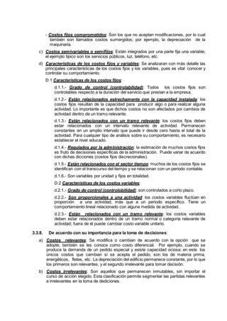 - Costos fijos comprometidos: Son los que no aceptan modificaciones, por lo cual
también son llamados costos sumergidos; por ejemplo, la depreciación de la
maquinaria.
c) Costos semivariables o semifijos: Están integrados por una parte fija una variable;
el ejemplo típico son los servicios públicos, luz, teléfono, etc.
d) Características de los costos fijos y variables: Se analizaran con más detalle las
principales características de los costos fijos y los variables, pues es vital conocer y
controlar su comportamiento.
D.1 Características de los costos fijos:
d.1.1.- Grado de control (controlabilidad): Todos los costos fijos son
controlables respecto a la duración del servicio que prestan a la empresa.
d.1.2.- Están relacionados estrechamente con la capacidad instalada: los
costos fijos resultan de la capacidad para producir algo o para realizar alguna
actividad. Lo importante es que dichos costos no son afectados por cambios de
actividad dentro de un tramo relevante.
d.1.3.- Están relacionados con un tramo relevante: los costos fijos deben
estar relacionados con un intervalo relevante de actividad. Permanecen
constantes en un amplio intervalo que puede ir desde cero hasta el total de la
actividad. Para cualquier tipo de análisis sobre su comportamiento, es necesario
establecer el nivel educado.
d.1.4.- Regulados por la administración: la estimación de muchos costos fijos
es fruto de decisiones específicas de la administración. Puede variar de acuerdo
con dichas dicciones (costos fijos discrecionales).
d.1.5.- Están relacionados con el sector tiempo: muchos de los costos fijos se
identifican con el transcurso del tiempo y se relacionan con un periodo contable.
d.1.6.- Son variables por unidad y fijos en totalidad.
D.2 Características de los costos variables:
d.2.1.- Grado de control (controlobilidad): son controlados a corto plazo.
d.2.2.- Son proporcionales a una actividad: los costos variables fluctúan en
proporción a una actividad, más que a un periodo específico. Tiene un
comportamiento lineal relacionado con alguna medida de actividad.
d.2.3.- Están relacionados con un tramo relevante: los costos variables
deben estar relacionados dentro de un tramo normal o categoría relevante de
actividad; fuera de él puede cambiar costo variable unitario.
3.3.8. De acuerdo con su importancia para la toma de decisiones:
a) Costos relevantes: Se modifica o cambian de acuerdo con la opción que se
adopte; también se les conoce como costo diferencial. Por ejemplo, cuando se
produce la demanda de un pedido especial y existe capacidad ociosa; en este los
únicos costos que cambian si se acepta el pedido, son los de materia prima,
energéticos, fletes, etc. La depreciación del edificio permanece constante, por lo que
los primeros son relevantes, y el segundo irrelevante para tomar decisión.
b) Costos irrelevantes: Son aquellos que permanecen inmutables, sin importar el
curso de acción elegido. Esta clasificación permite segmentar las partidas relevantes
e irrelevantes en la toma de dediciones.
 