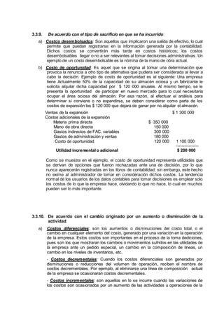 3.3.9. De acuerdo con el tipo de sacrificio en que se ha incurrido:
a) Costos desembolsados: Son aquellos que implicaron una salida de efectivo, lo cual
permite que puedan registrarse en la información generada por la contabilidad.
Dichos costos se convertirán más tarde en costos históricos; los costos
desembolsables llegar o no a ser relevantes al tomar decisiones administrativas. Un
ejemplo de un costo desembolsable es la nómina de la mano de obra actual.
b) Costo de oportunidad: Es aquel que se origina al tomar una determinación que
provoca la renuncia a otro tipo de alternativa que pudiera ser considerada al llevar a
cabo la decisión. Ejemplo de costo de oportunidad es el siguiente: Una empresa
tiene Actualmente 50% de la capacidad de su almacén ociosa y un fabricante le
solicita alquilar dicha capacidad por $ 120 000 anuales. Al mismo tiempo, se le
presenta la oportunidad de participar en nuevo mercado para lo cual necesitaría
ocupar el área ociosa del almacén. Por esa razón, al efectuar el análisis para
determinar si conviene o no expandirse, se deben considerar como parte de los
costos de expansión los $ 120 000 que dejara de ganar por no alquilar el almacén.
Ventas de la expansión $ 1 300 000
Costos adicionales de la expansión
Materia prima directa $ 350 000
Mano de obra directa 150 000
Gastos indirectos de FAC. variables 300 000
Gastos de administración y ventas 180 000
Costo de oportunidad 120 000 1 100 000
----------------
Utilidad incremental o adicional $ 200 000
Como se muestra en el ejemplo, el costo de oportunidad representa utilidades que
se derivan de opciones que fueron rechazadas ante una de decisión, por lo que
nunca aparecerán registradas en los libros de contabilidad; sin embargo, este hecho
no exime al administrador de tomar en consideración dichos costos. La tendencia
normal de los usuarios de los datos contables para tomar decisiones es emplear solo
los costos de lo que la empresa hace, olvidando lo que no hace, lo cual en muchos
pueden ser lo más importante.
3.3.10. De acuerdo con el cambio originado por un aumento o disminución de la
actividad:
a) Costos diferenciales: son los aumentos o disminuciones del costo total, o el
cambio en cualquier elemento del costo, generado por una variación en la operación
de la empresa. Estos costos son importantes en el proceso de la toma dediciones,
pues son los que mostraran los cambios o movimientos sufridos en las utilidades de
la empresa ante un pedido especial, un cambio en la composición de líneas, un
cambio en los niveles de inventarios, etc.
- Costos decrementales: Cuando los costos diferenciales son generados por
disminuciones o reducciones del volumen de operación, reciben el nombre de
costos decrementales. Por ejemplo, al eliminarse una línea de composición actual
de la empresa se ocasionaran costos decrementales.
- Costos incrementales: son aquellos en lo se incurre cuando las variaciones de
los costos son ocasionados por un aumento de las actividades u operaciones de la
 