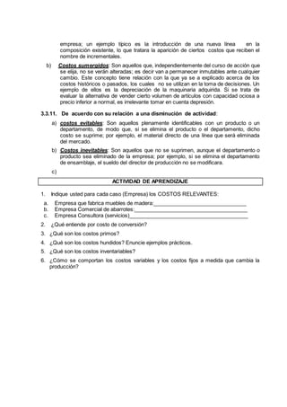 empresa; un ejemplo típico es la introducción de una nueva línea en la
composición existente, lo que tratara la aparición de ciertos costos que reciben el
nombre de incrementales.
b) Costos sumergidos: Son aquellos que, independientemente del curso de acción que
se elija, no se verán alteradas; es decir van a permanecer inmutables ante cualquier
cambio. Este concepto tiene relación con la que ya se a explicado acerca de los
costos históricos o pasados, los cuales no se utilizan en la toma de decisiones. Un
ejemplo de ellos es la depreciación de la maquinaria adquirida. Si se trata de
evaluar la alternativa de vender cierto volumen de artículos con capacidad ociosa a
precio inferior a normal, es irrelevante tomar en cuenta depresión.
3.3.11. De acuerdo con su relación a una disminución de actividad:
a) costos evitables: Son aquellos plenamente identificables con un producto o un
departamento, de modo que, si se elimina el producto o el departamento, dicho
costo se suprime; por ejemplo, el material directo de una línea que será eliminada
del mercado.
b) Costos inevitables: Son aquellos que no se suprimen, aunque el departamento o
producto sea eliminado de la empresa; por ejemplo, si se elimina el departamento
de ensamblaje, el sueldo del director de producción no se modificara.
c)
ACTIVIDAD DE APRENDIZAJE
1. Indique usted para cada caso (Empresa) los COSTOS RELEVANTES:
a. Empresa que fabrica muebles de madera:________________________________
b. Empresa Comercial de abarrotes:_______________________________________
c. Empresa Consultora (servicios)_________________________________________
2. ¿Qué entiende por costo de conversión?
3. ¿Qué son los costos primos?
4. ¿Qué son los costos hundidos? Enuncie ejemplos prácticos.
5. ¿Qué son los costos inventariables?
6. ¿Cómo se comportan los costos variables y los costos fijos a medida que cambia la
producción?
 