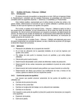 3.4. Análisis del Costo – Volumen - Utilidad
3.4.1. Introducción
El sistema de punto de equilibrio se desarrolló en el año 1920 por el ingeniero Walter
A. Rautenstrauch, consideró que los estados financieros no presentaba una información
completa sobre los siguientes aspectos: 1. Solvencia; 2. Estabilidad y 3. Productividad.
Este método analítico, representado por el vértice donde se juntas las ventas y los
gastos totales, determinando el momento en que no existen utilidades ni pérdidas para una
entidad, es decir que los ingresos son iguales a los gastos.
Por lo tanto, el análisis de la relación Costo – Volumen – Utilidad se aplica no sólo a
las proyecciones de utilidades, ya que virtualmente es útil en todas las áreas de toma de
decisiones. Es útil en la toma de decisiones con respecto al producto, de determinación de
precios, de selección de canales de distribución, de decisiones ante la alternativa de fabricar
o comprar, en la determinación de métodos de producción alternativos, en inversiones de
capital, proyectos de inversión, etc.
En consecuencia, el modelo Costo – Volumen – Utilidad, está elaborado para servir
de apoyo fundamental a la actividad de planear, es decir, diseñar las acciones a fin de lograr
el desarrollo integral de la empresa.
3.4.2. Aplicación
 Planeación de utilidades de un proyecto de inversión
 Es el nivel de utilización de la capacidad instalada, en el cual los ingresos son
iguales a los costos.
 Por debajo de este punto la empresa incurre en perdidas y por arriba obtiene
utilidades.
 Cálculo del punto muerto (neutro).
 Determinación del probable costo unitario de diferentes niveles de producción.
 Determinación de las ventas necesarias para establecer el precio de venta unitario
de ventas.
 Determinación del monto necesario para justificar una nueva inversión en activo fijo.
 Determinación del efecto que produce una modificación de más o menos en los
costos y gastos en relación con sus respectivas ventas.
3.4.3. Control del punto de equilibrio
Las causas que pueden provocar variaciones de los puntos de equilibrio y las
utilidades son:
a. Cambios de los precios de venta.
b. Cambios en los costos fijos
c. Cambios en la ejecución del trabajo o en la utilización de materiales.
d. Cambios en el volumen.
Con respecto a este punto de equilibro la dirección puede tomar decisiones con respecto
a los siguientes:
a. Expansión de la planta.
b. Cierre de la planta.
 