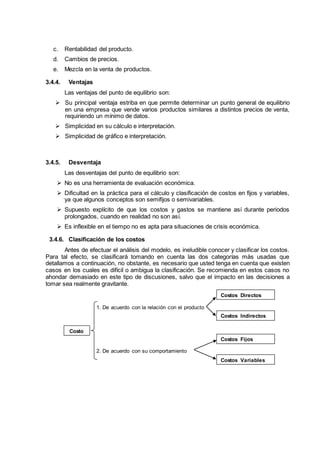 c. Rentabilidad del producto.
d. Cambios de precios.
e. Mezcla en la venta de productos.
3.4.4. Ventajas
Las ventajas del punto de equilibrio son:
 Su principal ventaja estriba en que permite determinar un punto general de equilibrio
en una empresa que vende varios productos similares a distintos precios de venta,
requiriendo un mínimo de datos.
 Simplicidad en su cálculo e interpretación.
 Simplicidad de gráfico e interpretación.
3.4.5. Desventaja
Las desventajas del punto de equilibrio son:
 No es una herramienta de evaluación económica.
 Dificultad en la práctica para el cálculo y clasificación de costos en fijos y variables,
ya que algunos conceptos son semifijos o semivariables.
 Supuesto explícito de que los costos y gastos se mantiene así durante periodos
prolongados, cuando en realidad no son así.
 Es inflexible en el tiempo no es apta para situaciones de crisis económica.
3.4.6. Clasificación de los costos
Antes de efectuar el análisis del modelo, es ineludible conocer y clasificar los costos.
Para tal efecto, se clasificará tomando en cuenta las dos categorías más usadas que
detallamos a continuación, no obstante, es necesario que usted tenga en cuenta que existen
casos en los cuales es difícil o ambigua la clasificación. Se recomienda en estos casos no
ahondar demasiado en este tipo de discusiones, salvo que el impacto en las decisiones a
tomar sea realmente gravitante.
Costo
s
1. De acuerdo con la relación con el producto
2. De acuerdo con su comportamiento
Costos Directos
Costos Indirectos
Costos Fijos
Costos Variables
 