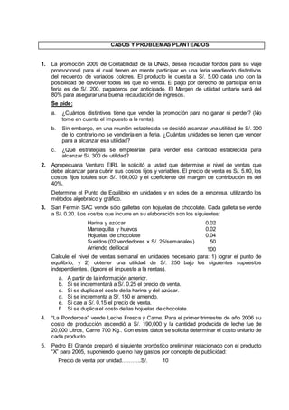 CASOS Y PROBLEMAS PLANTEADOS
1. La promoción 2009 de Contabilidad de la UNAS, desea recaudar fondos para su viaje
promocional para el cual tienen en mente participar en una feria vendiendo distintivos
del recuerdo de variados colores. El producto le cuesta a S/. 5.00 cada uno con la
posibilidad de devolver todos los que no venda. El pago por derecho de participar en la
feria es de S/. 200, pagaderos por anticipado. El Margen de utilidad unitario será del
80% para asegurar una buena recaudación de ingresos.
Se pide:
a. ¿Cuántos distintivos tiene que vender la promoción para no ganar ni perder? (No
tome en cuenta el impuesto a la renta).
b. Sin embargo, en una reunión establecida se decidió alcanzar una utilidad de S/. 300
de lo contrario no se vendería en la feria. ¿Cuántas unidades se tienen que vender
para a alcanzar esa utilidad?
c. ¿Qué estrategias se emplearían para vender esa cantidad establecida para
alcanzar S/. 300 de utilidad?
2. Agropecuaria Venturo EIRL le solicitó a usted que determine el nivel de ventas que
debe alcanzar para cubrir sus costos fijos y variables. El precio de venta es S/. 5.00, los
costos fijos totales son S/. 160,000 y el coeficiente del margen de contribución es del
40%.
Determine el Punto de Equilibrio en unidades y en soles de la empresa, utilizando los
métodos algebraico y gráfico.
3. San Fermin SAC vende sólo galletas con hojuelas de chocolate. Cada galleta se vende
a S/. 0.20. Los costos que incurre en su elaboración son los siguientes:
Harina y azúcar 0.02
Mantequilla y huevos 0.02
Hojuelas de chocolate 0.04
Sueldos (02 vendedores x S/. 25/semanales) 50
Arriendo del local 100
Calcule el nivel de ventas semanal en unidades necesario para: 1) lograr el punto de
equilibrio, y 2) obtener una utilidad de S/. 250 bajo los siguientes supuestos
independientes. (Ignore el impuesto a la rentas).
a. A partir de la información anterior.
b. Si se incrementará a S/. 0.25 el precio de venta.
c. Si se duplica el costo de la harina y del azúcar.
d. Si se incrementa a S/. 150 el arriendo.
e. Si cae a S/. 0.15 el precio de venta.
f. Si se duplica el costo de las hojuelas de chocolate.
4. “La Ponderosa” vende Leche Fresca y Carne. Para el primer trimestre de año 2006 su
costo de producción ascendió a S/. 190,000 y la cantidad producida de leche fue de
20,000 Litros, Carne 700 Kg.. Con estos datos se solicita determinar el costo unitario de
cada producto.
5. Pedro El Grande preparó el siguiente pronóstico preliminar relacionado con el producto
“X” para 2005, suponiendo que no hay gastos por concepto de publicidad:
Precio de venta por unidad………..S/. 10
 