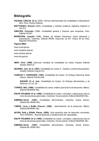 Bibliografía
VALDIVIA, CARLOS. Et al. (2003). Normas internacionales de contabilidad e interpretación
SICs, Perú, Pacifico Editores.
MATTESSICH, Richard (2002). Contabilidad y métodos analíticos, Argentina, Editorial La
Ley S.A.
SANCHEZ, Fortunato (1998). Contabilidad general y finanzas para empresas, Perú,
Editorial FECAT.
BERNSTEIN, Leopold (1996). Análisis de estados financieros, teoría aplicación e
interpretación, Colombia, Editorial IRWIN, traducción de M.ª Teresa de los Ríos,
Segunda reimpresión.
Páginas WEB:
www.sunat.gob.pe
www.mypeperu.gob.pe
www.conasev.gob.pe
www.sbs.gob.pe
AMAT, Oriol. (1999). Ejercicios resueltos de contabilidad de costes, España, Editorial
Gestión 2000 S.A.
AGUIRRE, Juan. Et al. (1997). Contabilidad de costos II – Gestión y control presupuestario.
España, Editorial Cultural S.A.
CHARLES T. HORNGREN. (1997). Contabilidad de Costos. Un Enfoque Gerencial, Sexta
edición, editorial Prentice Hall.
BACKER. Et al. (s/a). Contabilidad de Costos: Un Enfoque Administrativo y de
Gerencia, s/l, s/e, s/a.
TORRES, Aldo. (1996). Contabilidad de costos: análisis para la toma de decisiones, México,
Editorial McGRAW-HILL.
RALPH POLIMENI. Et al. (1999). Contabilidad de costos, conceptos y aplicaciones para la
toma de decisiones gerenciales, Colombia, Tercera edición, Editorial McGRAW-HILL.
RAMIREZ, David. (1997). Contabilidad Administrativa. Colombia, Quinta Edición,
Editorial Mc GRAW-HILL.
TAWFIK, Louis y ALAIN, Chauvel. (1992). Administración de la producción, México,
Editorial McGRAW-HILL.
ACUÑA, Zoila y SONIA, Planas. (2005). Guía específica plan de desarrollo concertado,
Perú, PRODES – Área de desarrollo y fortalecimiento de capacidades.
RALPH POLIMENI. Et al. (1999). Contabilidad de costos, conceptos y aplicaciones para la
toma de decisiones gerenciales, Colombia, Tercera edición, Editorial McGRAW-HILL.
RAMIREZ, David. (1997). Contabilidad Administrativa. Colombia, Quinta Edición,
Editorial Mc GRAW-HILL.
 