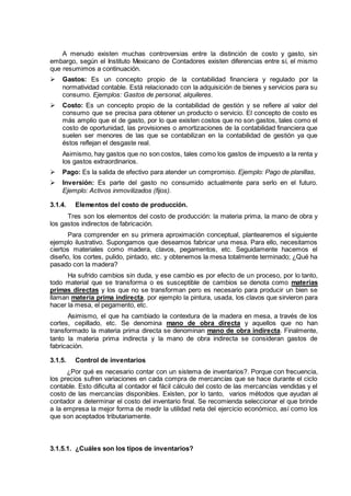 A menudo existen muchas controversias entre la distinción de costo y gasto, sin
embargo, según el Instituto Mexicano de Contadores existen diferencias entre sí, el mismo
que resumimos a continuación.
 Gastos: Es un concepto propio de la contabilidad financiera y regulado por la
normatividad contable. Está relacionado con la adquisición de bienes y servicios para su
consumo. Ejemplos: Gastos de personal, alquileres.
 Costo: Es un concepto propio de la contabilidad de gestión y se refiere al valor del
consumo que se precisa para obtener un producto o servicio. El concepto de costo es
más amplio que el de gasto, por lo que existen costos que no son gastos, tales como el
costo de oportunidad, las provisiones o amortizaciones de la contabilidad financiera que
suelen ser menores de las que se contabilizan en la contabilidad de gestión ya que
éstos reflejan el desgaste real.
Asimismo, hay gastos que no son costos, tales como los gastos de impuesto a la renta y
los gastos extraordinarios.
 Pago: Es la salida de efectivo para atender un compromiso. Ejemplo: Pago de planillas,
 Inversión: Es parte del gasto no consumido actualmente para serlo en el futuro.
Ejemplo: Activos inmovilizados (fijos).
3.1.4. Elementos del costo de producción.
Tres son los elementos del costo de producción: la materia prima, la mano de obra y
los gastos indirectos de fabricación.
Para comprender en su primera aproximación conceptual, plantearemos el siguiente
ejemplo ilustrativo. Supongamos que deseamos fabricar una mesa. Para ello, necesitamos
ciertos materiales como madera, clavos, pegamentos, etc. Seguidamente hacemos el
diseño, los cortes, pulido, pintado, etc. y obtenemos la mesa totalmente terminado; ¿Qué ha
pasado con la madera?
Ha sufrido cambios sin duda, y ese cambio es por efecto de un proceso, por lo tanto,
todo material que se transforma o es susceptible de cambios se denota como materias
primas directas y los que no se transforman pero es necesario para producir un bien se
llaman materia prima indirecta, por ejemplo la pintura, usada, los clavos que sirvieron para
hacer la mesa, el pegamento, etc.
Asimismo, el que ha cambiado la contextura de la madera en mesa, a través de los
cortes, cepillado, etc. Se denomina mano de obra directa y aquellos que no han
transformado la materia prima directa se denominan mano de obra indirecta. Finalmente,
tanto la materia prima indirecta y la mano de obra indirecta se consideran gastos de
fabricación.
3.1.5. Control de inventarios
¿Por qué es necesario contar con un sistema de inventarios?. Porque con frecuencia,
los precios sufren variaciones en cada compra de mercancías que se hace durante el ciclo
contable. Esto dificulta al contador el fácil cálculo del costo de las mercancías vendidas y el
costo de las mercancías disponibles. Existen, por lo tanto, varios métodos que ayudan al
contador a determinar el costo del inventario final. Se recomienda seleccionar el que brinde
a la empresa la mejor forma de medir la utilidad neta del ejercicio económico, así como los
que son aceptados tributariamente.
3.1.5.1. ¿Cuáles son los tipos de inventarios?
 