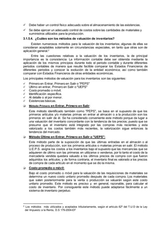  Debe haber un control físico adecuado sobre el almacenamiento de las existencias.
 Se debe ejercer un adecuado control de costos sobre las cantidades de materiales y
suministros utilizados para la producción.
3.1.5.4. ¿Cuáles son los métodos de valuación de inventarios?
Existen numerosos métodos para la valuación de los inventarios; algunas de ellas se
consideran aceptables solamente en circunstancias especiales, en tanto que otras son de
aplicación general.2
Entre las cuestiones relativas a la valuación de los inventarios, la de principal
importancia es la consistencia: La información contable debe ser obtenida mediante la
aplicación de los mismos principios durante todo el periodo contable y durante diferentes
periodos contables de manera que resulte factible comparar los Estados Financieros de
diferentes periodos y conocer la evolución de la entidad económica; así como también
comparar con Estados Financieros de otras entidades económicas.
Los principales métodos de valuación para los inventarios son las siguientes:
 Primero en Entrar, Primero en Salir o "PEPS"
 Ultimo en entrar, Primero en Salir o "UEPS"
 Costo promedio o móvil.
 Identificación específica.
 Al detalle o al por menor.
 Existencias básicas.
 Método Primero en Entrar, Primero en Salir:
Este método identificado también como "PEPS", se basa en el supuesto de que los
primeros artículos y/o materias primas en entrar al almacén o a la producción son los
primeros en salir de él. Se ha considerado conveniente este método porque da lugar a
una valuación del inventario concordante con la tendencia de los precios; puesto que se
presume que el inventario está integrado por las compras más recientes y esta
valorizado a los costos también más recientes, la valorización sigue entonces la
tendencia del mercado.
 Método Último en Entrar, Primero en Salir o "UEPS":
Este método parte de la suposición de que las últimas entradas en el almacén o al
proceso de producción, son los primeros artículos o materias primas en salir. El método
U.E.P.S. asigna los costos a los inventarios bajo el supuesto que las mercancías que se
adquieren de último son las primeras en utilizarse o venderse, por lo tanto el costo de la
mercadería vendida quedara valuado a los últimos precios de compra con que fueron
adquiridos los artículos; y de forma contraria, el inventario final es valorado a los precios
de compra de cada artículo en el momento que se dio la misma.
 Costo promedio o móvil:
Bajo el costo promedio o móvil para la valuación de las requisiciones de materiales se
determina un nuevo costo unitario promedio después de cada compra. Los materiales
que salen posteriormente para la venta o producción se valuarán según este costo
unitario promedio. Este método es preciso y. en general, razonable, para calcular el
costo de inventario. Por consiguiente este método puede adaptarse fácilmente a un
sistema de inventario perpetuo.
2 Los métodos más utilizados y aceptados tributariamente, según el artículo 62º del T.U.O de la Ley
del Impuesto a la Renta, D.S 179-2004-EF
 