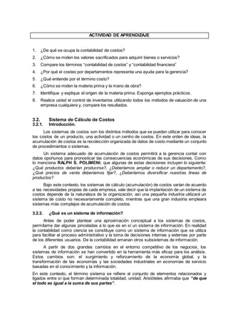 ACTIVIDAD DE APRENDIZAJE
1. ¿De qué se ocupa la contabilidad de costos?
2. ¿Cómo se miden los valores sacrificados para adquirir bienes o servicios?
3. Compare los términos “contabilidad de costos” y “contabilidad financiera”
4. ¿Por qué el costeo por departamentos representa una ayuda para la gerencia?
5. ¿Qué entiende por el término costo?
6. ¿Cómo se miden la materia prima y la mano de obra?
7. Identifique y explique el origen de la materia prima. Exponga ejemplos prácticos.
8. Realice usted el control de inventarios utilizando todos los métodos de valuación de una
empresa cualquiera y, compare los resultados.
3.2. Sistema de Cálculo de Costos
3.2.1. Introducción.
Los sistemas de costos son los distintos métodos que se pueden utilizar para conocer
los costos de un producto, una actividad o un centro de costos. En este orden de ideas, la
acumulación de costos es la recolección organizada de datos de costo mediante un conjunto
de procedimientos o sistemas.
Un sistema adecuado de acumulación de costos permitirá a la gerencia contar con
datos oportunos para pronosticar las consecuencias económicas de sus decisiones. Como
lo menciona RALPH S. POLIMENI, que algunas de estas decisiones incluyen lo siguiente:
¿Qué productos deberían producirse?, ¿Deberíamos ampliar o reducir un departamento?,
¿Qué precios de venta deberíamos fijar?, ¿Deberíamos diversificar nuestras líneas de
productos?
Bajo este contexto, los sistemas de cálculo (acumulación) de costos varían de acuerdo
a las necesidades propias de cada empresa, vale decir que la implantación de un sistema de
costos depende de la naturaleza de la organización, así una pequeña industria utilizará un
sistema de costo no necesariamente completo, mientras que una gran industria empleara
sistemas más complejos de acumulación de costos.
3.2.2. ¿Qué es un sistema de información?
Antes de poder plantear una aproximación conceptual a los sistemas de costos,
permítame dar algunas pinceladas a lo que es en sí un sistema de información. En realidad
la contabilidad como ciencia se constituye como un sistema de información que se utiliza
para facilitar el proceso administrativo y la toma de decisiones internas y externas por parte
de los diferentes usuarios. De la contabilidad emanan otros subsistemas de información.
A partir de dos grandes cambios en el entorno competitivo de los negocios, los
sistemas de información se han convertido en la herramienta más eficaz para los análisis.
Estos cambios son: el surgimiento y reforzamiento de la economía global, y la
transformación de las economías y las sociedades industriales en economías de servicio
basadas en el conocimiento y la información.
En este contexto, el término sistema se refiere al conjunto de elementos relacionados y
ligados entre sí que forman determinada totalidad, unidad. Aristóteles afirmaba que “de que
el todo es igual a la suma de sus partes”.
 
