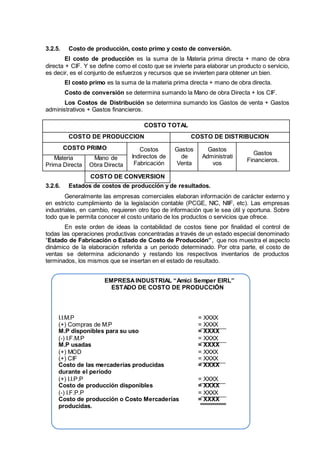 3.2.5. Costo de producción, costo primo y costo de conversión.
El costo de producción es la suma de la Materia prima directa + mano de obra
directa + CIF. Y se define como el costo que se invierte para elaborar un producto o servicio,
es decir, es el conjunto de esfuerzos y recursos que se invierten para obtener un bien.
El costo primo es la suma de la materia prima directa + mano de obra directa.
Costo de conversión se determina sumando la Mano de obra Directa + los CIF.
Los Costos de Distribución se determina sumando los Gastos de venta + Gastos
administrativos + Gastos financieros.
COSTO TOTAL
COSTO DE PRODUCCION COSTO DE DISTRIBUCION
COSTO PRIMO Costos
Indirectos de
Fabricación
Gastos
de
Venta
Gastos
Administrati
vos
Gastos
Financieros.Materia
Prima Directa
Mano de
Obra Directa
COSTO DE CONVERSION
3.2.6. Estados de costos de producción y de resultados.
Generalmente las empresas comerciales elaboran información de carácter externo y
en estricto cumplimiento de la legislación contable (PCGE, NIC, NIIF, etc). Las empresas
industriales, en cambio, requieren otro tipo de información que le sea útil y oportuna. Sobre
todo que le permita conocer el costo unitario de los productos o servicios que ofrece.
En este orden de ideas la contabilidad de costos tiene por finalidad el control de
todas las operaciones productivas concentradas a través de un estado especial denominado
“Estado de Fabricación o Estado de Costo de Producción”, que nos muestra el aspecto
dinámico de la elaboración referida a un periodo determinado. Por otra parte, el costo de
ventas se determina adicionando y restando los respectivos inventarios de productos
terminados, los mismos que se insertan en el estado de resultado.
EMPRESAINDUSTRIAL “Amici Semper EIRL”
ESTADO DE COSTO DE PRODUCCIÓN
I.I.M.P = XXXX
(+) Compras de M.P = XXXX
M.P disponibles para su uso = XXXX
(-) I.F.M.P = XXXX
M.P usadas = XXXX
(+) MOD = XXXX
(+) CIF = XXXX
Costo de las mercaderías producidas = XXXX
durante el periodo
(+) I.I.P.P = XXXX
Costo de producción disponibles = XXXX
(-) I.F.P.P = XXXX
Costo de producción o Costo Mercaderías = XXXX
producidas.
 