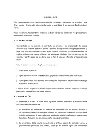 CICLO DOCENTE


Ciclo docente es el conjunto de actividades ejercidas, sucesiva o cíclicamente, por el profesor, para
dirigir, orientar y llevar a cabo felizmente el proceso de aprendizaje de sus alumnos. Es el método en
acción.


Vistas en conjunto, las actividades típicas de un buen profesor se reparten en tres grandes fases:
planeamiento, orientación y control.


A. EL PLANEAMIENTO


    Se manifiesta es una sucesión de actividades de previsión y de programación de labores
    escolares que, partiendo de lo más general y sintético, se va particularizando progresivamente y
    llega a los últimos pormenores concretos sobre los datos informativos que deben enseñarse, los
    medios auxiliares que han de utilizarse, las actividades y trabajos que los alumnos han de
    ejecutar, y por fin, sobre las cuestiones que se han de escoger y formular en los exámenes
    finales.


  Distinguimos así tres subfases del planeamiento, que son:


  a) El plan anual, o de curso.

  b) El plan específico de cada unidad didáctica, ya prevista sintéticamente por el plan anual;


  c) El plan particular de cada lección o clase como parte integrante de las unidades didácticas ya
       proyectadas en su conjunto.


  La técnica docente exige que el profesor prepare conscientemente todas las etapas de su trabajo
  para conducir bien el aprendizaje de los alumnos.


B. LA ORIENTACIÓN


    El aprendizaje, a su vez, se divide en as siguientes subfases, destinadas a acompañar cada
    paso del proceso de aprendizaje:


    a) La motivación del aprendizaje. El profesor, por el empleo hábil de técnicas, recursos y
          procedimientos de estímulo, despierta el interés de los alumnos y desarrolla su gusto por el
          estudio, consiguiendo de este modo captar su atención e incitarlos al esfuerzo para aprender
          la materia, efectuando con provecho todos los trabajos programados.


    b) La presentación de la materia; mediante ella, el profesor, usando las técnicas, recursos y
          procedimientos propios de esta subfase, hace que los alumnos logren una comprensión
 