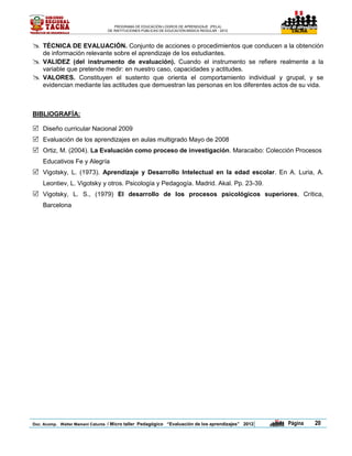 PROGRAMA DE EDUCACIÓN LOGROS DE APRENDIZAJE (PELA)
                                 DE INSTITUCIONES PÚBLICAS DE EDUCACIÓN BÁSICA REGULAR - 2012              TACNA




   TÉCNICA DE EVALUACIÓN. Conjunto de acciones o procedimientos que conducen a la obtención
    de información relevante sobre el aprendizaje de los estudiantes.
   VALIDEZ (del instrumento de evaluación). Cuando el instrumento se refiere realmente a la
    variable que pretende medir: en nuestro caso, capacidades y actitudes.
   VALORES. Constituyen el sustento que orienta el comportamiento individual y grupal, y se
    evidencian mediante las actitudes que demuestran las personas en los diferentes actos de su vida.



BIBLIOGRAFÍA:

 Diseño curricular Nacional 2009
 Evaluación de los aprendizajes en aulas multigrado Mayo de 2008
 Ortiz, M. (2004). La Evaluación como proceso de investigación. Maracaibo: Colección Procesos
    Educativos Fe y Alegría
 Vigotsky, L. (1973). Aprendizaje y Desarrollo Intelectual en la edad escolar. En A. Luria, A.
    Leontiev, L. Vigotsky y otros. Psicología y Pedagogía. Madrid. Akal. Pp. 23-39.
 Vigotsky, L. S., (1979) El desarrollo de los procesos psicológicos superiores, Crítica,
    Barcelona




Doc. Acomp. Walter Mamani Catunta / Micro taller Pedagógico “Evaluación de los aprendizajes” 2012   |   Página     20
 