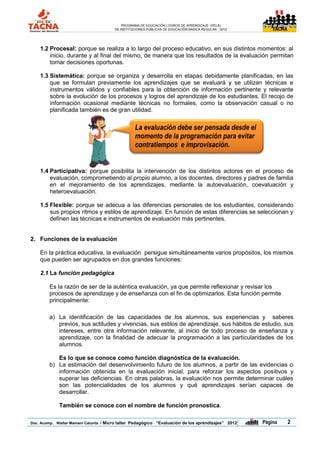 PROGRAMA DE EDUCACIÓN LOGROS DE APRENDIZAJE (PELA)
                                       DE INSTITUCIONES PÚBLICAS DE EDUCACIÓN BÁSICA REGULAR - 2012                TACNA




    1.2 Procesal: porque se realiza a lo largo del proceso educativo, en sus distintos momentos: al
        inicio, durante y al final del mismo, de manera que los resultados de la evaluación permitan
        tomar decisiones oportunas.

    1.3 Sistemática: porque se organiza y desarrolla en etapas debidamente planificadas, en las
        que se formulan previamente los aprendizajes que se evaluará y se utilizan técnicas e
        instrumentos válidos y confiables para la obtención de información pertinente y relevante
        sobre la evolución de los procesos y logros del aprendizaje de los estudiantes. El recojo de
        información ocasional mediante técnicas no formales, como la observación casual o no
        planificada también es de gran utilidad.


                                                 La evaluación debe ser pensada desde el
                                                 momento de la programación para evitar
                                                 contratiempos e improvisación.


    1.4 Participativa: porque posibilita la intervención de los distintos actores en el proceso de
        evaluación, comprometiendo al propio alumno, a los docentes, directores y padres de familia
        en el mejoramiento de los aprendizajes, mediante la autoevaluación, coevaluación y
        heteroevaluación.

    1.5 Flexible: porque se adecua a las diferencias personales de los estudiantes, considerando
        sus propios ritmos y estilos de aprendizaje. En función de estas diferencias se seleccionan y
        definen las técnicas e instrumentos de evaluación más pertinentes.


2. Funciones de la evaluación

    En la práctica educativa, la evaluación persigue simultáneamente varios propósitos, los mismos
    que pueden ser agrupados en dos grandes funciones:

    2.1 La función pedagógica

        Es la razón de ser de la auténtica evaluación, ya que permite reflexionar y revisar los
        procesos de aprendizaje y de enseñanza con el fin de optimizarlos. Esta función permite
        principalmente:

        a) La identificación de las capacidades de los alumnos, sus experiencias y saberes
           previos, sus actitudes y vivencias, sus estilos de aprendizaje, sus hábitos de estudio, sus
           intereses, entre otra información relevante, al inicio de todo proceso de enseñanza y
           aprendizaje, con la finalidad de adecuar la programación a las particularidades de los
           alumnos.

           Es lo que se conoce como función diagnóstica de la evaluación.
        b) La estimación del desenvolvimiento futuro de los alumnos, a partir de las evidencias o
           información obtenida en la evaluación inicial, para reforzar los aspectos positivos y
           superar las deficiencias. En otras palabras, la evaluación nos permite determinar cuáles
           son las potencialidades de los alumnos y qué aprendizajes serían capaces de
           desarrollar.

             También se conoce con el nombre de función pronostica.

Doc. Acomp. Walter Mamani Catunta / Micro taller Pedagógico “Evaluación de los aprendizajes” 2012     |   Página           2
 