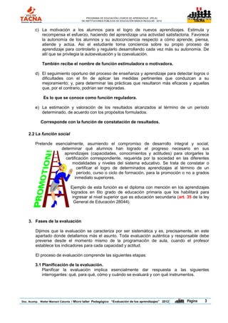 PROGRAMA DE EDUCACIÓN LOGROS DE APRENDIZAJE (PELA)
                                       DE INSTITUCIONES PÚBLICAS DE EDUCACIÓN BÁSICA REGULAR - 2012                TACNA




        c) La motivación a los alumnos para el logro de nuevos aprendizajes. Estimula y
           recompensa el esfuerzo, haciendo del aprendizaje una actividad satisfactoria. Favorece
           la autonomía de los alumnos y su autoconciencia respecto a cómo aprende, piensa,
           atiende y actúa. Así el estudiante toma conciencia sobre su propio proceso de
           aprendizaje para controlarlo y regularlo desarrollando cada vez más su autonomía. De
           allí que se privilegia la autoevaluación y la coevaluación.

             También recibe el nombre de función estimuladora o motivadora.

        d) El seguimiento oportuno del proceso de enseñanza y aprendizaje para detectar logros o
           dificultades con el fin de aplicar las medidas pertinentes que conduzcan a su
           mejoramiento; y, para determinar las prácticas que resultaron más eficaces y aquellas
           que, por el contrario, podrían ser mejoradas.

              Es lo que se conoce como función reguladora.

        e) La estimación y valoración de los resultados alcanzados al término de un período
           determinado, de acuerdo con los propósitos formulados.

            Corresponde con la función de constatación de resultados.

    2.2 La función social

        Pretende esencialmente, asumiendo el compromiso de desarrollo integral y social,
                    determinar qué alumnos han logrado el progreso necesario en sus
                     aprendizajes (capacidades, conocimientos y actitudes) para otorgarles la
                      certificación correspondiente, requerida por la sociedad en las diferentes
                         modalidades y niveles del sistema educativo. Se trata de constatar o
                             certificar el logro de determinados aprendizajes al término de un
                             período, curso o ciclo de formación, para la promoción o no a grados
                            inmediato superiores.

                                Ejemplo de esta función es el diploma con mención en los aprendizajes
                                logrados en 6to grado de educación primaria que los habilitará para
                                 ingresar al nivel superior que es educación secundaria (art. 35 de la ley
                                  General de Educación 28044).



    3. Fases de la evaluación

         Dijimos que la evaluación se caracteriza por ser sistemática y es, precisamente, en este
         apartado donde detallamos más el asunto. Toda evaluación auténtica y responsable debe
         preverse desde el momento mismo de la programación de aula, cuando el profesor
         establece los indicadores para cada capacidad y actitud.

         El proceso de evaluación comprende las siguientes etapas:

        3.1 Planificación de la evaluación.
            Planificar la evaluación implica esencialmente dar respuesta a las siguientes
            interrogantes: qué, para qué, cómo y cuándo se evaluará y con qué instrumentos.




Doc. Acomp. Walter Mamani Catunta / Micro taller Pedagógico “Evaluación de los aprendizajes” 2012     |   Página           3
 