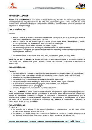 PROGRAMA DE EDUCACIÓN LOGROS DE APRENDIZAJE (PELA)
                                       DE INSTITUCIONES PÚBLICAS DE EDUCACIÓN BÁSICA REGULAR - 2012                TACNA




TIPOS DE EVALUACIÓN

INICIAL Y/O DIAGNÓSTICA: tiene como finalidad identificar y describir los aprendizajes adquiridos
en el desarrollo de las potencialidades del niño, niña, adolescente, joven, adulto y adulta; así como
su interacción en el contexto social. Generalmente se realiza en el momento previo al desarrollo de
los procesos de aprendizaje.

CARACTERÍSTICAS:

Permite:

    El conocimiento y reflexión de la historia personal, pedagógica, social y psicológica de cada
     niño, niña, adolescente, joven, adulto y adulta.
    El conocimiento de los aprendizajes adquiridos por los niños, niñas, adolescentes, jóvenes,
     adultos y adultas y sus expectativas ante los nuevos aprendizajes.
    El conocimiento de las potencialidades, alcances y logros.
    La selección y aplicación de estrategias para desarrollar las potencialidades.
    El consenso del aporte que debe dar cada maestro, maestra y demás actores comprometidos
     con el proceso educativo.

    La orientación de la actuación de el niño, niña, adolescente, joven, adulto y adulta

PROCESUAL Y/O FORMATIVA: Provee información permanente durante el proceso formativo de
cada niño, niña, adolescente, joven, adulto y adulta para afianzar, profundizar o reorientar el
aprendizaje.

CARACTERÍSTICAS:

Favorece:
   La realización de observaciones sistemáticas y pautadas durante el proceso de aprendizaje.
   La obtención de información de todos los elementos que configuran el proceso educativo
   El ajuste de los procesos educativos.
   La orientación y fortalecimiento de las experiencias de aprendizaje.
   La reconstrucción de las estrategias aplicadas en función de los logros obtenidos.
   a búsqueda de orientaciones pedagógicas adecuadas en cada momento.
   La reflexión sobre la praxis pedagógica
   La toma de decisiones para mejorar el proceso educativo

FINAL Y/O SUMATIVA: Tiene como finalidad valorar e interpretar los logros alcanzados por niños,
niñas, adolescentes, jóvenes, adultos y adultas en el desarrollo de las experiencias de aprendizaje.
Refleja su naturaleza cualitativa e integral, al considerar la información proporcionada por la
evaluación de proceso, durante el período respectivo. El resultado de la misma puede ser el punto
de inicio de la evaluación diagnóstica. Asimismo, de acuerdo al subsistema, determina la
certificación, prosecución y promoción.

CARACTERÍSTICAS:
Conlleva a:
   La síntesis de la valoración del aprendizaje obtenido integralmente por los niños, niñas,
      adolescentes, jóvenes, adultas y adultos.
   La consecución de los aspectos a potenciar en función de los pilares, los ejes integradores y
      las áreas de aprendizaje al finalizar un proyecto, lapso, semestre y/ o año escolar


Doc. Acomp. Walter Mamani Catunta / Micro taller Pedagógico “Evaluación de los aprendizajes” 2012     |   Página           5
 