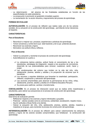 PROGRAMA DE EDUCACIÓN LOGROS DE APRENDIZAJE (PELA)
                                       DE INSTITUCIONES PÚBLICAS DE EDUCACIÓN BÁSICA REGULAR - 2012                TACNA




    La determinación        del alcance de las finalidades establecidas en función de las
     especificidades de cada subsistema.
    La prosecución ó promoción al grado/año inmediato superior.
    La reorientación de la acción docente y mejoramiento del proceso de aprendizaje.

FORMAS DE EVALUAR

AUTOEVALUACIÓN: Es el proceso de reflexión que realiza cada uno de los actores
sociales, de su actuación en la construcción del aprendizaje, permitiendo tomar decisiones
al respecto.

CARACTERÍSTICAS:

Para el Estudiante:

      Reconducir o mejorar sus procesos, experiencias o prácticas de aprendizaje.
      Tomar conciencia y control de lo que está haciendo y de lo que pretende alcanzar.
      Reconocer sus avances y logros.
      Demostrar una actitud crítica y reflexiva.

    Para el Docente:

    Valorar su actuación y reorientar el proceso de construcción del aprendizaje.
    Autorreflexionar en cuanto a:

            La coherencia teórica práctica, actitud frente al conocimiento de las y los
             estudiantes, estrategias de integración, respeto a los acuerdos de convivencia,
             desarrollo de sus potencialidades para conocer, cuestionar, sentir, hacer y
             juzgar.
            Las condicionantes del entorno que inciden en la vida del niño, niña,
             adolescente, jóvenes, adultos y adultas y la proyección de acciones que le
             beneficien.
            Los recursos y soportes didácticos que fomentan la creatividad, participación,
             reflexión, cooperación y valoración del aprendizaje.
            Las acciones emprendidas para alcanzar la permanencia de los niños, niñas,
             adolescente, jóvenes, adultos y adultas en el Sistema Educativo Peruano.
            Su praxis para reafirmar, cambiar o transformarla.

COEVALUACIÓN: Es el proceso de interacción social que se realiza entre maestros(as) y
estudiantes, para valorar sus actuaciones en el proceso de construcción del aprendizaje.

CARACTERÍSTICAS:
Esta forma de evaluación permite:
   Reflexionar respecto a los avances y logros individuales y grupales.
   Potenciar valores sociales como la convivencia, solidaridad, socialización, respeto mutuo.
   Asumir actitudes críticas frente a los demás.
   Valorar la actuación del niño, niña, adolescente, jóvenes, adultos, adultas, maestros y
      maestras en el grupo, para reorientar el proceso de construcción del aprendizaje.

HETEROEVALUACIÓN: Es el proceso de reflexión para valorar colectivamente los esfuerzos,
aciertos y logros de los actores sociales comprometidos; que fortalezcan la construcción del
aprendizaje.


Doc. Acomp. Walter Mamani Catunta / Micro taller Pedagógico “Evaluación de los aprendizajes” 2012     |   Página           6
 