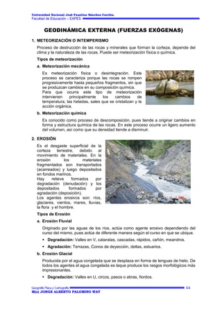 Universidad Nacional José Faustino Sánchez Carrión.

Facultad de Educación – EAPES

GEODINÁMICA EXTERNA (FUERZAS EXÓGENAS)
1. METEORIZACIÓN O INTEMPERISMO
Proceso de destrucción de las rocas y minerales que forman la corteza, depende del
clima y la naturaleza de las rocas. Puede ser meteorización física o química.
Tipos de meteorización
a. Meteorización mecánica
Es meteorización física o desintegración. Este
proceso se caracteriza porque las rocas se rompen
progresivamente hasta pequeños fragmentos, sin que
se produzcan cambios en su composición química.
Para que ocurra este tipo de meteorización
intervienen
principalmente
los
cambios
de
temperatura, las heladas, sales que se cristalizan y la
acción orgánica.
b. Meteorización química
Es conocido como proceso de descomposición, pues tiende a originar cambios en
forma y estructura química de las rocas. En este proceso ocurre un ligero aumento
del volumen, así como que su densidad tiende a disminuir.
2. EROSIÓN
Es el desgaste superficial de la
corteza
terrestre,
debido
al
movimiento de materiales. En la
erosión
los
materiales
fragmentados son transportados
(acarreados) y luego depositados
en fondos marinos.
Hay
relieve
formados
por
degradación (denudación) y los
depositados
formados
por
agradación (deposición).
Los agentes erosivos son: ríos,
glaciares, vientos, mares, lluvias,
la flora y el hombre.
Tipos de Erosión
a. Erosión Fluvial
Originado por las aguas de los ríos, actúa como agente erosivo dependiendo del
curso del mismo, pues actúa de diferente manera según el curso en que se ubique.
 Degradación: Valles en V, cataratas, cascadas, rápidos, cañón, meandros.
 Agradación: Terrazas, Conos de deyección, deltas, estuarios.
b. Erosión Glacial
Producida por el agua congelada que se desplaza en forma de lenguas de hielo. De
todos los agentes el agua congelada es laque produce los rasgos morfológicos más
impresionantes.
 Degradación: Valles en U, circos, pasos o abras, fiordos.
11
M(o) JORGE ALBERTO PALOMINO WAY

 