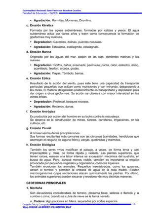 Universidad Nacional José Faustino Sánchez Carrión.

Facultad de Educación – EAPES

 Agradación: Marmitas, Morrenas, Drumlins.
c. Erosión Kárstica
Formada por las aguas subterráneas, formadas por calizas y yesos. El agua
subterránea actúa por varios años y traen como consecuencia la formación de
goeformas muy curiosas.
 Degradación: Cavernas, dolinas, puentes naturales.
 Agradación: Estalactita, estalagmita, estalagnato.
d. Erosión Marina
Originado por las aguas del mar, acción de las olas, corrientes marinas y las
mareas.
 Degradación: Golfos, bahía, ensenada, península, punta, cabo, estrecho, istmo,
acantilado, farallón, arcada, grutas.
 Agradación: Playas, Tómbolo, barras.
e. Erosión Eólica
Resultado de la acción del viento, pues éste tiene una capacidad de transportar
partículas pequeñas que actúan como municiones y van minando, desgastando a
las rocas. El material desgastado posteriormente es transportado y depositado para
dar origen a otras geoformas. Su acción se observa con mayor intensidad en las
zonas áridas.
 Degradación: Pedestal, bosques rocosos.
 Agradación: Médanos, dunas.
f. Erosión Antrópica
Es producida por acción del hombre en su lucha contra la naturaleza.
Se observa en la construcción de minas, túneles, carreteras, irrigaciones, en los
cultivos, etc.
g. Erosión Pluvial
A consecuencia de las precipitaciones.
Sus formas resultantes más comunes son las cárcavas (cavidades, hendiduras que
asemejan el rasguño de alguno felino), zanjas, quebradas y marmitas.
h. Erosión Biológica
También los seres vivos modifican el paisaje, a veces, de forma lenta y casi
imperceptible y, otras, de forma rápida y violenta. Las plantas superiores, que
tienen raíces, ejercen una labor intensa se excavación mecánica del sustrato, en
busca de agua. Pero, aunque menos visible, también es importante la erosión
provocada por pequeños vegetales y organismos, como los líquenes.
También erosionan los animales. Pequeños invertebrados, como los gusanos,
airean el terreno y permiten la entrada de agua en la roca madre. Existen
microorganismos cuyas secreciones atacan químicamente las piedras. Por último,
los animales superiores pueden excavar y erosionar de muy distintas maneras.
GEOFORMAS PRINCIPALES
1. Montaña
Son elevaciones considerables de terreno, presenta base, laderas o flancos y la
cumbre o cima; cuando se cubre de nieve se le llama nevado.
a. Cadena: Agrupaciones en hilera, separadas por cortos espacios.
12
M(o) JORGE ALBERTO PALOMINO WAY

 