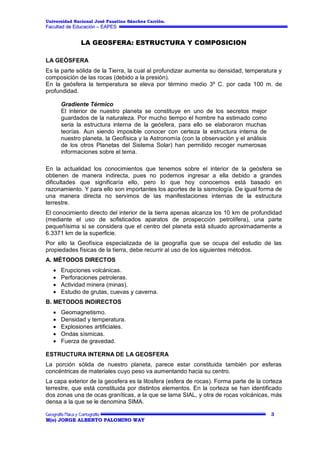 Universidad Nacional José Faustino Sánchez Carrión.

Facultad de Educación – EAPES

LA GEOSFERA: ESTRUCTURA Y COMPOSICION
LA GEÓSFERA
Es la parte sólida de la Tierra, la cual al profundizar aumenta su densidad, temperatura y
composición de las rocas (debido a la presión).
En la geósfera la temperatura se eleva por término medio 3º C. por cada 100 m. de
profundidad.
Gradiente Térmico
El interior de nuestro planeta se constituye en uno de los secretos mejor
guardados de la naturaleza. Por mucho tiempo el hombre ha estimado como
seria la estructura interna de la geósfera, para ello se elaboraron muchas
teorías. Aun siendo imposible conocer con certeza la estructura interna de
nuestro planeta, la Geofísica y la Astronomía (con la observación y el análisis
de los otros Planetas del Sistema Solar) han permitido recoger numerosas
informaciones sobre el tema.
En la actualidad los conocimientos que tenemos sobre el interior de la geósfera se
obtienen de manera indirecta, pues no podemos ingresar a ella debido a grandes
dificultades que significaría ello, pero lo que hoy conocemos está basado en
razonamiento. Y para ello son importantes los aportes de la sismología. De igual forma de
una manera directa no servimos de las manifestaciones internas de la estructura
terrestre.
El conocimiento directo del interior de la tierra apenas alcanza los 10 km de profundidad
(mediante el uso de sofisticados aparatos de prospección petrolífera), una parte
pequeñísima si se considera que el centro del planeta está situado aproximadamente a
6.3371 km de la superficie.
Por ello la Geofísica especializada de la geografía que se ocupa del estudio de las
propiedades físicas de la tierra, debe recurrir al uso de los siguientes métodos.
A. MÉTODOS DIRECTOS
Erupciones volcánicas.
Perforaciones petroleras.
Actividad minera (minas).
Estudio de grutas, cuevas y caverna.
B. METODOS INDIRECTOS
Geomagnetismo.
Densidad y temperatura.
Explosiones artificiales.
Ondas sísmicas.
Fuerza de gravedad.
ESTRUCTURA INTERNA DE LA GEOSFERA
La porción sólida de nuestro planeta, parece estar constituida también por esferas
concéntricas de materiales cuyo peso va aumentando hacia su centro.
La capa exterior de la geosfera es la litosfera (esfera de rocas). Forma parte de la corteza
terrestre, que está constituida por distintos elementos. En la corteza se han identificado
dos zonas una de ocas graníticas, a la que se lama SIAL, y otra de rocas volcánicas, más
densa a la que se le denomina SIMA.
3
M(o) JORGE ALBERTO PALOMINO WAY

 