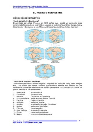 Universidad Nacional José Faustino Sánchez Carrión.

Facultad de Educación – EAPES

EL RELIEVE TERRESTRE
ORIGEN DE LOS CONTINENTES
Teoría de la Deriva Continental
Desarrollada por Alfred Wegener en 1912, señala que existió un continente único
denominado Pangea, luego se dividió en Laurasia al norte (Norte América, Europa, Asia y
Groenlandia) y Gondwana al sur (África, América del sur, Antártida, India y Australia).

Teoría de la Tectónica de Placas
Tiene como precursor a Alfred Wegener, propuesto en 1961 por Harry Hess, Morgan
Bird, Tuzo Wilson y Le Pichón. Sustenta que la corteza terrestre está formada por una
variedad de placas que interactúan de manera permanente. Se considera un total de 12
placas (Oceánicas – Continentales):
1.
2.
3.
4.
5.
6.
7.
8.
9.
10.
11.
12.

Americana
Eurasiática
Africana
Indo australiana
Pacífica
Antártica
Arábiga
Antillas
Filipinas
Juan de Fuga
Cocos
Nasca

:
:
:
:
:
:
:
:
:
:
:
:

Toda América
Europa – Asia
Choca con la Eurasiática
India, Australia, Nueva Zelanda
Océano Pacífico
es la más estable
entre la Africana y La Eurasiática
es la placa del Caribe
placa oceánica
entre América y Asia
placa centroamericana
choca con la sudamericana

7
M(o) JORGE ALBERTO PALOMINO WAY

 