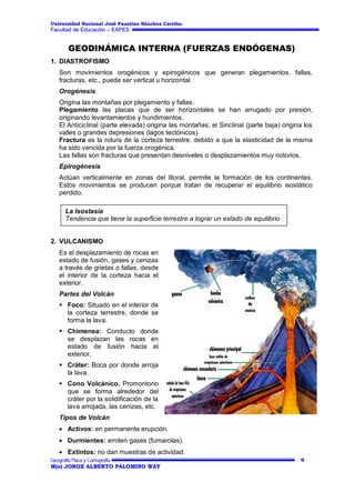 Universidad Nacional José Faustino Sánchez Carrión.

Facultad de Educación – EAPES

GEODINÁMICA INTERNA (FUERZAS ENDÓGENAS)
1. DIASTROFISMO
Son movimientos orogénicos y epirogénicos que generan plegamientos, fallas,
fracturas, etc., puede ser vertical u horizontal.
Orogénesis
Origina las montañas por plegamiento y fallas.
Plegamiento las placas que de ser horizontales se han arrugado por presión,
originando levantamientos y hundimientos.
El Anticiclinal (parte elevada) origina las montañas; el Sinclinal (parte baja) origina los
valles o grandes depresiones (lagos tectónicos).
Fractura es la rotura de la corteza terrestre, debido a que la elasticidad de la misma
ha sido vencida por la fuerza orogénica.
Las fallas son fracturas que presentan desniveles o desplazamientos muy notorios.
Epirogénesis
Actúan verticalmente en zonas del litoral, permite la formación de los continentes.
Estos movimientos se producen porque tratan de recuperar el equilibrio isostático
perdido.
La Isostasia
Tendencia que tiene la superficie terrestre a lograr un estado de equilibrio

2. VULCANISMO
Es el desplazamiento de rocas en
estado de fusión, gases y cenizas
a través de grietas o fallas, desde
el interior de la corteza hacia el
exterior.
Partes del Volcán
 Foco: Situado en el interior de
la corteza terrestre, donde se
forma la lava.
 Chimenea: Conducto donde
se desplazan las rocas en
estado de fusión hacia el
exterior.
 Cráter: Boca por donde arroja
la lava.
 Cono Volcánico. Promontorio
que se forma alrededor del
cráter por la solidificación de la
lava arrojada, las cenizas, etc.
Tipos de Volcán
Activos: en permanente erupción.
Durmientes: emiten gases (fumarolas).
Extintos: no dan muestras de actividad.
9
M(o) JORGE ALBERTO PALOMINO WAY

 