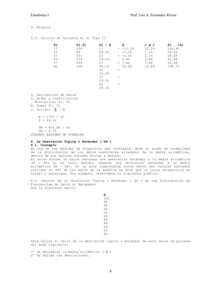 Estadística I Prof: Luis A. Fernández Rivera 
3. Fórmula 
5.3. Cálculo de Varianza en el Tipo II. 
Yi Yi.fi Yi - X d / d / fi . /d/ 
17 
204 
22 
88 
27 
351 
32 
512 
37 
259 
42 
336 
17 - 
29.16 
22 - 
29.16 
27 - 
29.16 
32 - 
29.16 
37 - 
29.16 
42 - 
29.16 
-12.16 
-7.16 
-2.16 
2.84 
7.84 
12.89 
12.16 
7.16 
2.16 
2.84 
7.84 
12.89 
145.92 
28.64 
28.08 
45.44 
54.88 
108.72 
1. Recolección de datos 
2. Orden y Clasificación 
. Multiplicar Yi. fi 
b. Sumar Yi. fi 
c. Dividir å / N 
X = 1750 / 60 
X = 29.16 
DM = 405.68 / 60 
DM = 6.76 
CUADRRO RESUMEN DE FORMULAS 
6. La Desviación Típica o Estándar ( DS ) 
6.1. Concepto 
Es una de las medidas de dispersión más confiable. Mide el grado de normalidad 
de la distribución de los datos muestrales alrededor de la media aritmética, 
dentro de sus valores extremo mínimo y máximo. 
El valor mínimo se halla restando una desviación estándar a la media aritmética 
(M - DS) y, el valor máximo, sumando una desviación estándar a la media 
aritmética (M - DS). Si la zona comprendida entre estos dos valores hallados 
contiene el 68% de los datos de la muestra se dice que la curva estadística es 
normal o gaussiana. Por ejemplo, observemos el siguiente gráfico: 
6.2. Cálculo de la Desviación Típica o Estándar ( DS ) en una Distribución de 
Frecuencias de Datos no Agrupados 
Sea la siguiente serie: 
X 
100 
98 
96 
94 
92 
90 
88 
86 
84 
82 
80 
Para hallar el valor de la desviación típica o estándar de esta serie se procede 
del modo siguiente: 
1º Se determina la media aritmética ( M ) 
2º Se hallan las desviaciones. 
4 
 