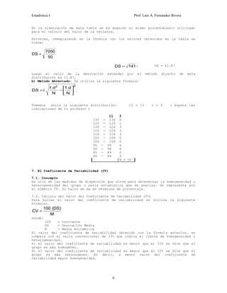 Estadística I Prof: Luis A. Fernández Rivera 
En la elaboración de esta tabla se ha seguido el mismo procedimiento utilizado 
para el cálculo del valor de la varianza. 
Entonces, reemplazando en la fórmula con los valores obtenidos en la tabla se 
tiene: 
DS = 7050 
50 
DS = 141 ; DS = 11.87 
Luego el valor de la desviación estándar por el método directo de esta 
distribución es 11.87. 
b) Método Abreviado: Se utiliza la siguiente fórmula: 
DS i 
f.d2 . 2 
. 
N 
f d 
N 
= -é 
ë ê 
ù 
û ú 
Tomemos ahora la siguiente distribución: CI = 11 i = 5 ( espera las 
indicaciones de tu profesor ) 
Cl f 
130 - 134 
125 - 129 
120 - 124 
115 - 119 
110 - 114 
105 - 109 
100 - 104 
95 - 99 
90 - 94 
85 - 89 
80 - 84 
2 
1 
3 
3 
3 
0 
6 
6 
8 
0 
3 
N = 50 
7. El Coeficiente de Variabilidad (CV) 
7.1. Concepto 
Es otra de las medidas de dispersión que sirve para determinar la homogeneidad o 
heterogeneidad del grupo o serie estadística que se analiza. Se representa por 
el símbolo CV. Su valor se da en términos de porcentaje. 
7.2. Cálculo del Valor del Coeficiente de Variabilidad (CV) 
Para hallar el valor del coeficiente de variabilidad se utiliza la siguiente 
fórmula: 
CV = 100 ( DS 
) 
M 
Donde: 
100 = Constante 
DS = Desviación Media 
M = Media Aritmética 
El valor del coeficiente de variabilidad obtenido con la fórmula anterior, se 
compara con el valor convencional de 33% que indica el límite de homogeneidad o 
heterogeneidad. 
Si el valor del coeficiente de variabilidad es menor que el 33% se dice que el 
grupo es más homogéneo. 
Si el valor del coeficiente de variabilidad es mayor que el 33% se dice que el 
grupo es más heterogéneo. Es decir, a menor valor del coeficiente de 
variabilidad mayor homogeneidad. 
6 
 