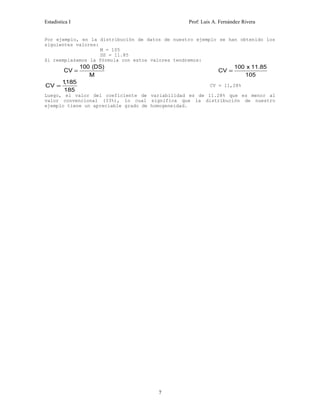 Estadística I Prof: Luis A. Fernández Rivera 
Por ejemplo, en la distribución de datos de nuestro ejemplo se han obtenido los 
siguientes valores: 
M = 105 
DS = 11.85 
Si reemplazamos la fórmula con estos valores tendremos: 
CV DS 
= 100 ( ) CV = 100 
M 
x 11.85 
105 
CV = 1185 
, CV = 11,28% 
185 
Luego, el valor del coeficiente de variabilidad es de 11.28% que es menor al 
valor convencional (33%), lo cual significa que la distribución de nuestro 
ejemplo tiene un apreciable grado de homogeneidad. 
7 
