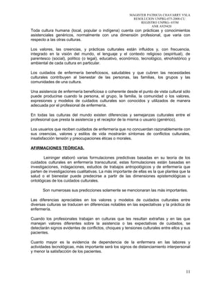 MAGISTER PATRICIA CHAVARRY YSLA
RESOLUCION UNPRG-075-2008-CU
REGISTRO UNPRG- 655M
ANR A929420
Toda cultura humana (local, popular o indígena) cuenta con prácticas y conocimientos
asistenciales genéricos, normalmente con una dimensión profesional, que varia con
respecto a las otras culturas.
Los valores, las creencias, y prácticas culturales están influidos y, con frecuencia,
integrado en la visión del mundo, el lenguaje y el contexto religioso (espiritual), de
parentesco (social), político (o legal), educativo, económico, tecnológico, etnohistórico y
ambiental de cada cultura en particular.
Los cuidados de enfermería beneficiosos, saludables y que cubren las necesidades
culturales contribuyen al bienestar de las personas, las familias, los grupos y las
comunidades de una cultura.
Una asistencia de enfermería beneficiosa o coherente desde el punto de vista cultural sólo
puede producirse cuando la persona, el grupo, la familia, la comunidad o los valores,
expresiones y modelos de cuidados culturales son conocidos y utilizados de manera
adecuada por el profesional de enfermería.
En todas las culturas del mundo existen diferencias y semejanzas culturales entre el
profesional que presta la asistencia y el receptor de la misma o usuario (genérico).
Los usuarios que reciben cuidados de enfermería que no concuerdan razonablemente con
sus creencias, valores y estilos de vida mostrarán síntomas de conflictos culturales,
insatisfacción tensión y preocupaciones éticas o morales.
AFIRMACIONES TEÓRICAS.
Leininger elaboró varias formulaciones predictivas basadas en su teoría de los
cuidados culturales en enfermería transcultural, estas formulaciones están basadas en
investigaciones, indagaciones, estudios de trabajos antropológicos y de enfermería que
parten de investigaciones cualitativas. La más importante de ellas es la que plantea que la
salud o el bienestar puede predecirse a partir de las dimensiones epistemológicas u
ontológicas de los cuidados culturales.
Son numerosas sus predicciones solamente se mencionaran las más importantes.
Las diferencias apreciables en los valores y modelos de cuidados culturales entre
diversas culturas se traducen en diferencias notables en las expectativas y la práctica de
enfermería.
Cuando los profesionales trabajan en culturas que les resultan extrañas y en las que
manejan valores diferentes sobre la asistencia o las expectativas de cuidados, se
detectarán signos evidentes de conflictos, choques y tensiones culturales entre ellos y sus
pacientes.
Cuanto mayor es la evidencia de dependencia de la enfermera en las labores y
actividades tecnológicas, más importante será los signos de distanciamiento interpersonal
y menor la satisfacción de los pacientes.
11
 