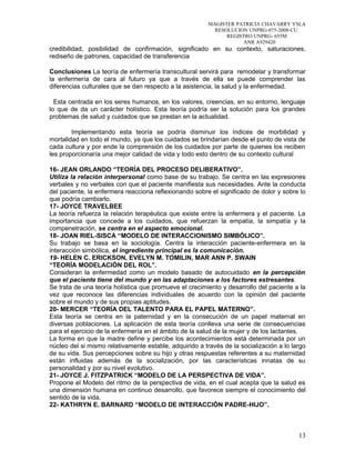 MAGISTER PATRICIA CHAVARRY YSLA
RESOLUCION UNPRG-075-2008-CU
REGISTRO UNPRG- 655M
ANR A929420
credibilidad, posibilidad de confirmación, significado en su contexto, saturaciones,
rediseño de patrones, capacidad de transferencia
Conclusiones La teoría de enfermería transcultural servirá para remodelar y transformar
la enfermería de cara al futuro ya que a través de ella se puede comprender las
diferencias culturales que se dan respecto a la asistencia, la salud y la enfermedad.
Esta centrada en los seres humanos, en los valores, creencias, en su entorno, lenguaje
lo que de da un carácter holístico. Esta teoría podría ser la solución para los grandes
problemas de salud y cuidados que se prestan en la actualidad.
Implementando esta teoría se podría disminuir los índices de morbilidad y
mortalidad en todo el mundo, ya que los cuidados se brindarían desde el punto de vista de
cada cultura y por ende la comprensión de los cuidados por parte de quienes los reciben
les proporcionaría una mejor calidad de vida y todo esto dentro de su contexto cultural
16- JEAN ORLANDO “TEORÍA DEL PROCESO DELIBERATIVO”.
Utiliza la relación interpersonal como base de su trabajo. Se centra en las expresiones
verbales y no verbales con que el paciente manifiesta sus necesidades. Ante la conducta
del paciente, la enfermera reacciona reflexionando sobre el significado de dolor y sobre lo
que podría cambiarlo.
17- JOYCE TRAVELBEE
La teoría refuerza la relación terapéutica que existe entre la enfermera y el paciente. La
importancia que concede a los cuidados, que refuerzan la empatía, la simpatía y la
compenetración, se centra en el aspecto emocional.
18- JOAN RIEL-SISCA “MODELO DE INTERACCIONISMO SIMBÓLICO”.
Su trabajo se basa en la sociología. Centra la interacción paciente-enfermera en la
interacción simbólica, el ingrediente principal es la comunicación.
19- HELEN C. ERICKSON, EVELYN M. TOMILIN, MAR ANN P. SWAIN
“TEORÍA MODELACIÓN DEL ROL”.
Consideran la enfermedad como un modelo basado de autocuidado en la percepción
que el paciente tiene del mundo y en las adaptaciones a los factores estresantes.
Se trata de una teoría holística que promueve el crecimiento y desarrollo del paciente a la
vez que reconoce las diferencias individuales de acuerdo con la opinión del paciente
sobre el mundo y de sus propias aptitudes.
20- MERCER “TEORÍA DEL TALENTO PARA EL PAPEL MATERNO”.
Esta teoría se centra en la paternidad y en la consecución de un papel maternal en
diversas poblaciones. La aplicación de esta teoría conlleva una serie de consecuencias
para el ejercicio de la enfermería en el ámbito de la salud de la mujer y de los lactantes.
La forma en que la madre define y percibe los acontecimientos está determinada por un
núcleo del si mismo relativamente estable, adquirido a través de la socialización a lo largo
de su vida. Sus percepciones sobre su hijo y otras respuestas referentes a su maternidad
están influidas además de la socialización, por las características innatas de su
personalidad y por su nivel evolutivo.
21- JOYCE J. FITZPATRICK “MODELO DE LA PERSPECTIVA DE VIDA”.
Propone el Modelo del ritmo de la perspectiva de vida, en el cual acepta que la salud es
una dimensión humana en continuo desarrollo, que favorece siempre el conocimiento del
sentido de la vida.
22- KATHRYN E. BARNARD “MODELO DE INTERACCIÓN PADRE-HIJO”.
13
 