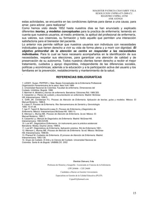 MAGISTER PATRICIA CHAVARRY YSLA
RESOLUCION UNPRG-075-2008-CU
REGISTRO UNPRG- 655M
ANR A929420
estas actividades, se encuentra en las condiciones óptimas para darse a una causa, para
amar, para adorar, para realizarse”
Como hemos visto desde 1852 hasta nuestros días se han enunciado y explicado
diferentes teorías, y modelos conceptuales para la practica de enfermería; teniendo en
cuenta que nuestros usuarios, el medio ambiente, la aptitud del profesional de enfermería,
sus valores, sus creencias, su formación y todo aquello que permiten una interacción
satisfactoria para el bienestar del paciente.
Lo anterior nos permite ratificar que nuestros usuarios son individuos con necesidades
individuales que tienen derecho a vivir su vida de forma plena y a morir con dignidad. El
objetivo primordial de la atención se centra en responder a las necesidades
individuales. Para lo cual se hace necesario acompañarlos en la identificación de sus
necesidades, respetar sus elecciones, para garantizar una atención de calidad y de
preservación de su autonomía. Todos nuestros clientes tienen derecho a recibir el mejor
tratamiento, cuidados y apoyo disponibles, independiente de las diferencias sociales,
políticas y económicas; además a la educación y a la participación activa del usuario y los
familiares en la prevención, restablecimiento y mantenimiento de la salud.
.
REFERENCIAS BIBLIOGRAFÍCAS
1. LEDDY, Susan. PEPPER J. Mae. Bases Conceptuales de la Enfermería Profesional.
Organización Panamericana de la salud. New York 1989
2. Universidad Nacional de Colombia. Facultad de enfermería. Dimensiones del
Cuidado. Unibiblos. Bogotá. 1998.
3. Marriner A. Modelos y teorías de enfermería. Barcelona: Ediciones Rol; 1989:305.
4. Carpenito LJ. Planes de cuidado y documentación en enfermería. Madrid: McGraw-
Hill, Interamericana; 1994:5.
5. Griffit JW, Christensen PJ. Proceso de Atención de Enfermería. Aplicación de teorías, guías y modelos. México: El
Manual Moderno; 1986:6.
6. López P. Proceso de Enfermería. Rev Iberoamericana de Geriatría y Gerontología
1994; 10:37-38.
7. Iyer P, Tapich B, Bernocchi-Losey D. Proceso de Enfermería y Diagnóstico de
Enfermería. México: Interamericana McGraw-Hill; 1993:13.
8. Atkinson L, Murray ME. Proceso de Atención de Enfermería. 2a ed. México: El
Manual Moderno; 1983:7.
9. Carpenito LJ. Manual de Diagnóstico de Enfermería. Madrid: McGraw-Hill,
Interamericana; 1993:XXVIII.
10. Luis MT. Diagnósticos Enfermeros. Un instrumento para la práctica asistencial.
Barcelona: Mosby, Doyma Libros; 1996:6.
11. Luis MT. Diagnósticos de Enfermería. Aplicación práctica. Rol de Enfermería 1991;
12. Atkinson L, Murray ME. Proceso de Atención de Enfermería. 5a ed. México: McGraw-
Hill, Interamericana; 1996:60.
13. Phaneuf M. Cuidados de Enfermería. El proceso de Atención de Enfermería. Madrid:
Interamericana; 1993:139.
14. Grupo de Cuidado. El Arte y la Ciencia del Cuidado. Universidad Nacional de
Colombia. Santa fe de Bogotá. UNIBIBLOS. 2002
Patricia Chávarry Ysla
Profesora de Historia y Geografía - Licenciada en Ciencias de la Enfermería
CPP.269606 - CEP.24608
Candidato a Doctor en Gestión Universitaria
Especialista en Gestión de la Calidad Educativa (PUCP)
Cepas83@hotmail.com
15
 