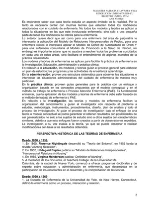 MAGISTER PATRICIA CHAVARRY YSLA
RESOLUCION UNPRG-075-2008-CU
REGISTRO UNPRG- 655M
ANR A929420
Es importante saber que cada teoría estudia un aspecto limitado de la realidad. Por lo
tanto es necesario contar con muchas teorías que estudien todos los fenómenos
relacionados con el cuidado de enfermería. No todos los modelos y teorías se aplican a
todas la situaciones en las que este involucrada enfermería, sino solo a una pequeña
parte de todos los fenómenos de interés para la enfermería.
Lo anterior quiere decir que así como para una enfermera del área de psiquiatría le
interesaría la aplicación del Modelo de Relaciones Interpersonales de Peplau, para una
enfermera clínica le interesará aplicar el Modelo de Déficit de Autocuidado de Orem Y
para una enfermera comunitaria el Modelo de Promoción a la Salud de Pender, sin
embargo es importante aclarar que no ayudara a resolver todos los problemas suscitados
en cada una de estas áreas, sino facilitara el entendimiento de algunos aspectos de la
práctica desarrollada.
Los modelos y teorías de enfermerías se aplican para facilitar la práctica de enfermería en
la Investigación, Educación, administración y práctica clínica.
En relación a la educación, los modelos y teorías guían el proceso general para elaborar
un plan de estudios; los programas y las actividades de enseñanza aprendizaje.
En la administración; provee una estructura sistemática para observar las situaciones e
interpretar las situaciones administrativas del cuidado de enfermería de manera muy
particular.
En la práctica clínica; proveen guías generales para la práctica con un enfoque y
organización basada en los conceptos propuestos por el modelo conceptual y en el
método de trabajo de enfermería o Proceso Atención Enfermería (PAE). Es fundamental
enmarcar, que la aplicación de los modelos y teorías de enfermería debe estar basado en
el método de trabajo de enfermería o PAE.
En relación a la investigación; las teorías y modelos de enfermería facilitan la
organización del conocimiento y guían al investigador con respecto al problema a
estudiar, metodología, instrumentos, procedimientos, diseño, plan de análisis y todo el
proceso de investigación. Al guiar el proceso de investigación bajo el enfoque de una
teoría o modelo conceptual se podrá garantizar el obtener resultados con posibilidades de
ser generalizados no solo a los sujetos de estudio sino a otros sujetos con características
similares, debido a que esto enfoques fueron creados a partir de observaciones repetidas.
La investigación a su vez evalúa a la teoría, ya que se puede desechar o realizar
modificaciones con base a los resultados obtenidos.
PERSPECTIVA HISTÓRICA DE LAS TEORÍAS DE ENFERMERÍA
Desde 1860 a 1959.
1. En 1860, Florence Nightingale desarrolló su “Teoría del Entorno”, en 1952 funda la
revista “Nursing Research”.
2. En 1952, Hildegard Peplau publica su “Modelo de Relaciones Interpersonales”,
“Interpersonal Relations in Nursing”
4. En 1955, Virginia Henderson publica “Definition of Nursing”.
5. A mediados de los cincuenta, el Teachers College, de la Universidad de
Columbia, de la ciudad de Nueva York, comenzó a ofrecer programas doctórales y de
experto sobre educación y administración en enfermería, que desemboca en la
participación de los estudiantes en el desarrollo y la comprobación de las teorías.
Desde 1960 a 1969
1. La Escuela de Enfermería de la Universidad de Yale, de New Haven, Connecticut,
definió la enfermería como un proceso, interacción y relación.
2
 